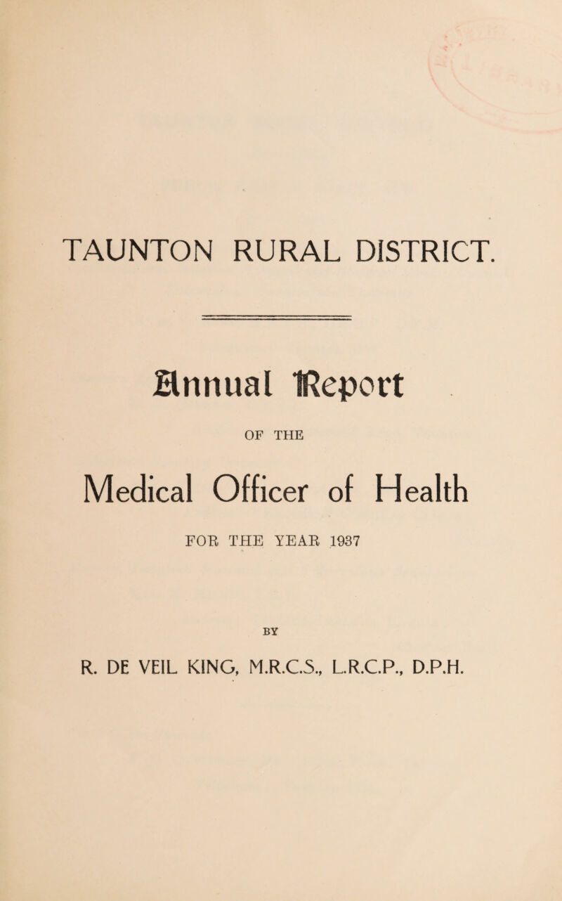 TAUNTON RURAL DISTRICT. Hnnual IReport OF THE Medical Officer of Health FOB THE YEAB 1937 BY R. DE VEIL KING, M.R.C.5., L.R.C.P., D.P.H.