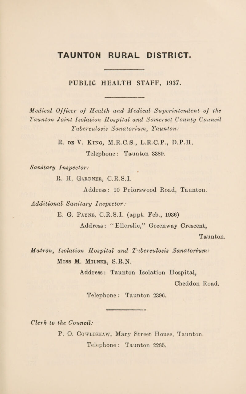 PUBLIC HEALTH STAFF, 1937. Medical Officer of Health and Medical Superintendent of the Taunton Joint Isolation Hospital and Somerset County Council Tuberculosis Sanatorium, Taunton: R. de V. King, M.R.C.S., L.R.C.P., D.P.H. Telephone : Taunton 3389. Sanitary Inspector: 9 R. H. Gardner, C.R.S.I. Address: 10 Priorswood Road, Taunton. Additional Sanitary Inspector: E. G. Payne, C.R.S.I. (appt. Feb., 1936) Address: “ Ellerslie,” Greenway Crescent, Taunton. Matron, Isolation Hospital and Tuberculosis Sanatorium: Miss M. Milner, S.R.N. Address: Taunton Isolation Hospital, Cheddon Road. Telephone: Taunton 2396. Clerk to the Council: P. O. Cowlishaw, Mary Street House, Taunton. Telephone: Taunton 2285.
