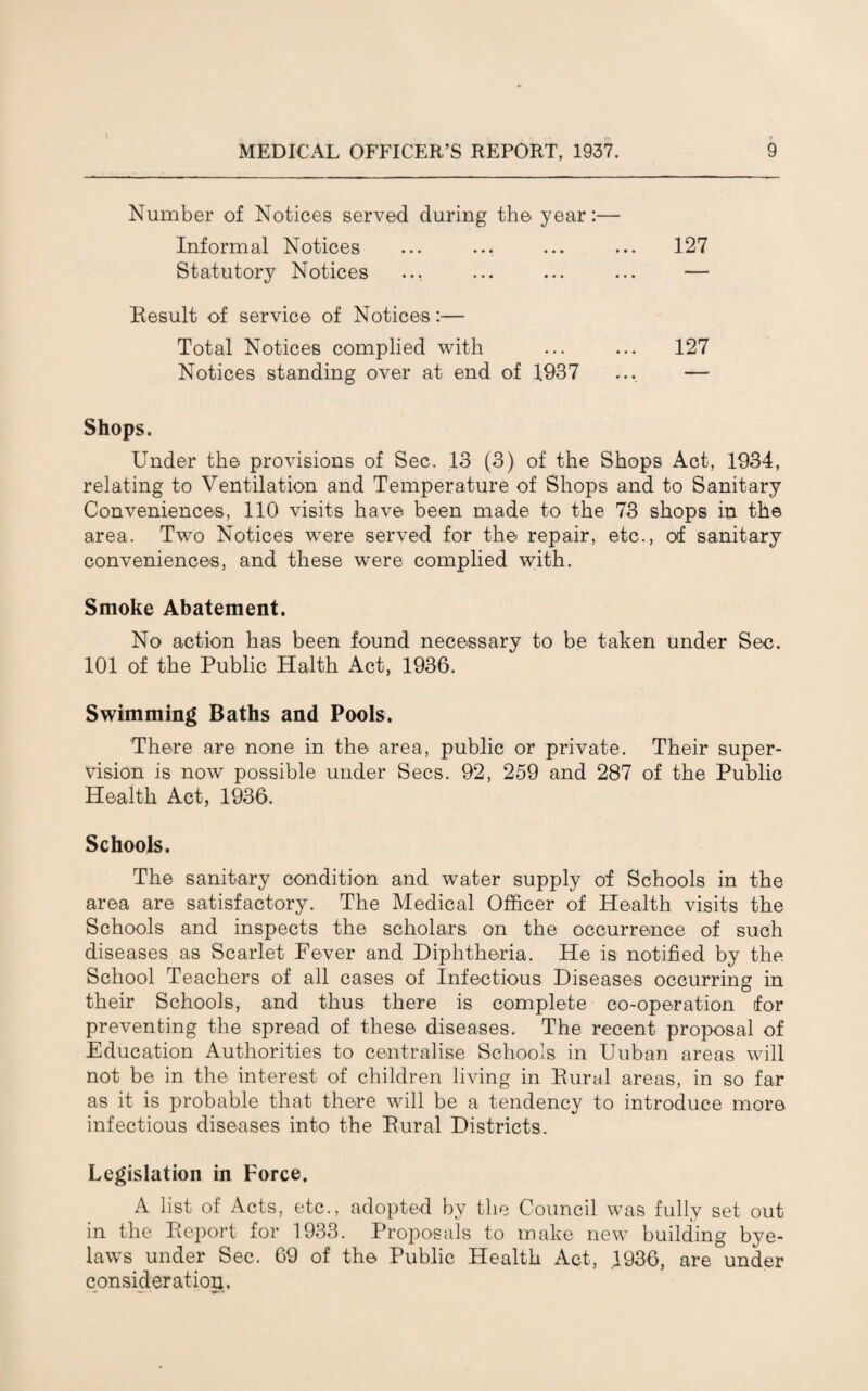 Number of Notices served during the year:— Informal Notices ... ... ... ... 127 Statutory Notices ... ... ... ... — Result of service of Notices:— Total Notices complied with ... ... 127 Notices standing over at end of 1937 ... — Shops. Under the provisions of Sec. 13 (3) of the Shops Act, 1934, relating to Ventilation and Temperature of Shops and to Sanitary Conveniences, 110 visits have been made to the 73 shops in the area. Two Notices were served for the repair, etc., of sanitary conveniences, and these were complied with. Smoke Abatement. No action has been found necessary to be taken under Sec. 101 of the Public Halth Act, 1936. Swimming Baths and Pools. There are none in the area, public or private. Their super¬ vision is now possible under Secs. 92, 259 and 287 of the Public Health Act, 1936. Schools. The sanitary condition and water supply of Schools in the area are satisfactory. The Medical Officer of Health visits the Schools and inspects the scholars on the occurrence of such diseases as Scarlet Fever and Diphtheria. He is notified by the School Teachers of all cases of Infectious Diseases occurring in their Schools, and thus there is complete co-operation for preventing the spread of these diseases. The recent proposal of Education Authorities to centralise Schools in Uuban areas will not be in the interest of children living in Rural areas, in so far as it is probable that there will be a tendency to introduce more infectious diseases into the Rural Districts. Legislation in Force. A list of Acts, etc., adopted by the Council was fully set out in the Report for 1933. Proposals to make new building bye¬ laws under Sec. 69 of the Public Health Act, .1936, are under consideration.