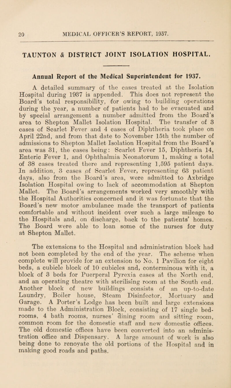 TAUNTON & DISTRICT JOINT ISOLATION HOSPITAL. Annual Report of the Medical Superintendent for 1937. A detailed summary of the cases treated at the Isolation Hospital during 1937 is appended. This does not represent the Board’s total responsibility, for owing to building operations during the year, a number of patients had to be evacuated and by special arrangement a number admitted from the Board’s area to Shepton Mallet Isolation Hospital. The transfer of 3 cases of Scarlet Fever and 4 cases of Diphtheria took place on April 22nd, and from that date to November 15th the number of admissions to Shepton Mallet Isolation Hospital from the Board’s area was 31, the cases being: Scarlet Fever 15, Diphtheria 14, Enteric Fever 1, and Ophthalmia Neonatorum 1, making a total of 38 cases treated there and representing 1,595 patient days. In addition, 3 cases pf Scarlet Fever, representing 63 patient days, also from the Board’s area, were admitted to Axbridge Isolation Hospital owing to lack of accommodation at Shepton Mallet. The Board’s arrangements worked very smoothly with the Hospital Authorities concerned and it was fortunate that the Board’s new motor ambulance made the transport of patients comfortable and without incident over such a large mileage to the Hospitals and, on discharge, back to the patients’ homes. The Board were able to loan some of the nurses for duty at Shepton Mallet. The extensions to the Hospital and administration block had not been completed by the end of the year. The scheme when complete will provide for an extension to No. 1 Pavilion for eight beds, a cubicle block of 10 cubicles and, conterminous with it, a block of 3 beds for Puerperal Pyrexia cases at the North end, and an operating theatre with sterilising room at the South end. Another block of new buildings consists of an up-to-date Laundry, Boiler house, Steam Disinfector, Mortuary and Garage. A Porter’s Lodge has been built and large extensions made to the Administration Block, consisting of 17 single bed¬ rooms, 4 bath rooms, nurses’ dining room and sitting room, common room for the domestic staff and new domestic offices. The old domestic offices have been converted into an adminis¬ tration office and Dispensary. A large amount of work is also being done to renovate the old portions of the Hospital and in making good roads and paths.
