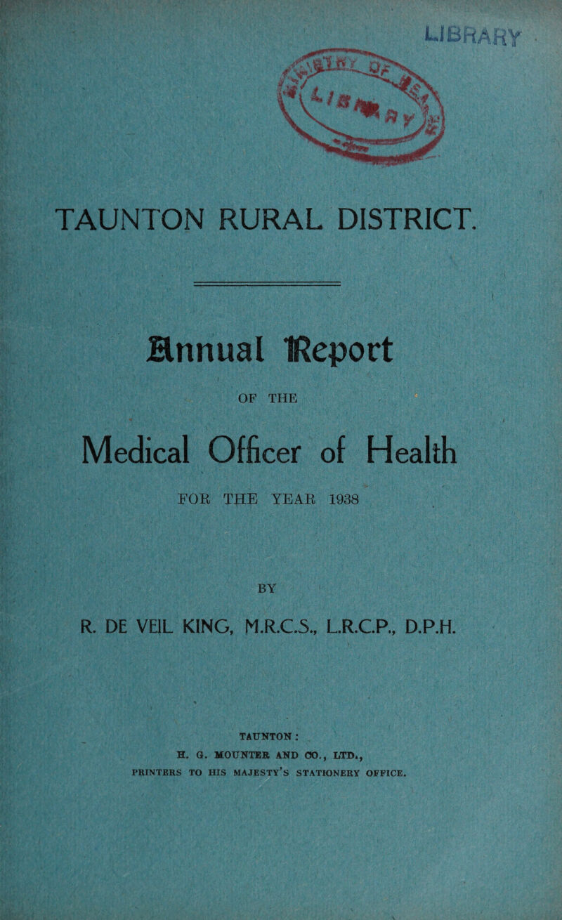 Hnnual IRepoct • . • - ' V ■ , - • . j ' ,, •; . ' .,> ■ ■ ;,.. ■ ;v-- , . , ■ . , OF THE Medical Officer of Health EOR THE YEAR 1938 BY R. DE VEIL KING, M.R.C.5., L.R.C.P., D.P.H. TAUNTON: H. Q. MOUNTER AND <50., LTD*, PRINTERS TO HIS MAJESTY’S STATIONERY OFFICE.