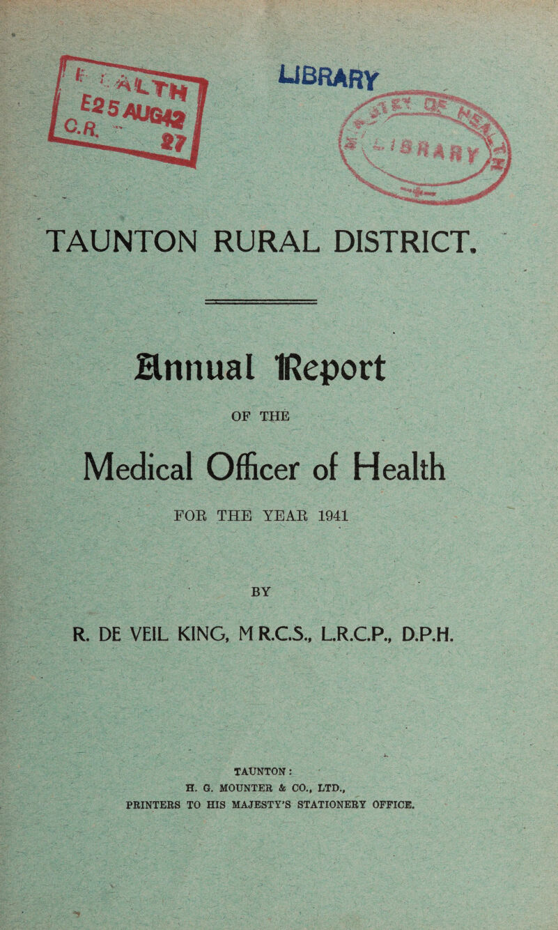 Hnnual IRcport OF THE Medical Officer of Health FOE THE YEAE 1941 BY R. DE VEIL KING, M R.C5., LR.C.P., D.RH. TAUNTON: H. G. MOUNTEB & CO., LTD., PRINTERS TO HIS MAJESTY'S STATIONERY OFFICE.