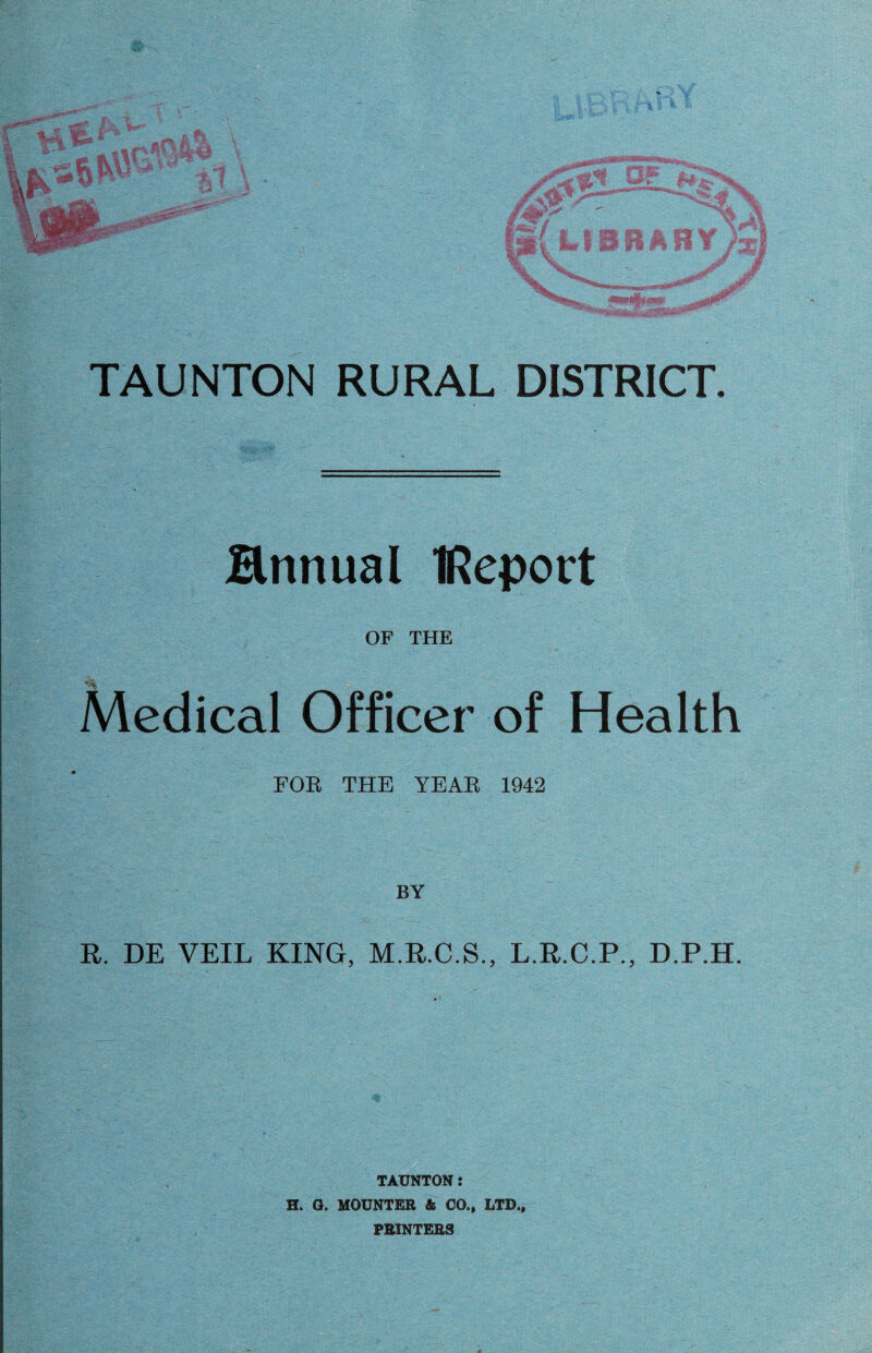 TAUNTON RURAL DISTRICT. Mnnual IReport OF THE Medical Officer of Health FOR THE YEAR 1942 BY R. DE VEIL KING, M.R.C.S., L.R.C.P., D.P.H. TAUNTON: H. G. MOUNTER & CO., LTD., PRINTERS