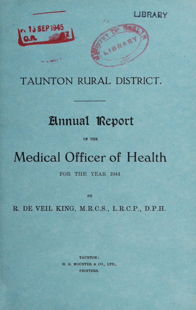 UBRABY TAUNTON RURAL DISTRICT. Hnnual tReport 01 THE Medical Officer of Health FOR THE YEAR 1944 BY R. DE VEIL KING, M.R.C.S., L.R.C.P., D.P.H. TAUNTON: H. G. MOUNTER & CO., LTD., PRINTERS.