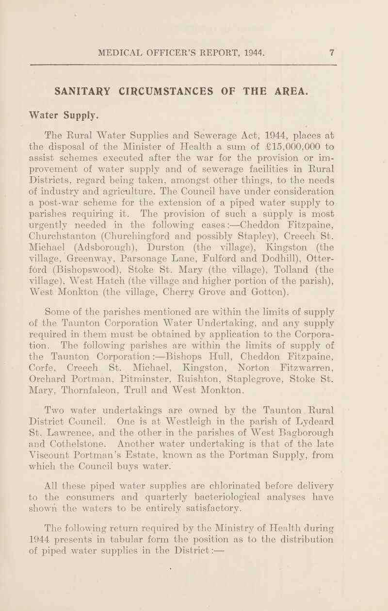 SANITARY CIRCUMSTANCES OF THE AREA. Water Supply. The Rural Water Supplies and Sewerage Act, 1944, places at the disposal of the Minister of Health a sum of £15,000,000 to assist schemes executed after the war for the provision or im¬ provement of water supply and of sewerage facilities in Rural Districts, regard being taken, amongst other things, to the needs of industry and agriculture. The Council have under consideration a post-war scheme for the extension of a piped water supply to parishes requiring it. The provision of such a supply is most urgently needed in the following cases:—Cheddon Fitzpaine, Churclistanton (Churchingford and possibly Stapley), Creech St. Michael (Adsborough), Durston (the village), Kingston (the village, Greenway, Parsonage Lane, Fulford and Dodhill), Otter- ford (Bishopswood), Stoke St. Mary (the village), Tolland (the village), West Hatch (the village and higher portion of the parish), West Monkton (the village, Cherry Grove and Gotten). Some of the parishes mentioned are within the limits of supply of the Taunton Corporation Water Undertaking, and any supply required in them must be obtained by application to the Corpora¬ tion. The following parishes are within the limits of supply of the Taunton Corporation:—Bishops Hull, Cheddon Fitzpaine, Corfe, Creech St. Michael, Kingston, Norton Fitzwarren, Orchard Portman, Pitminster, Ruishton, Staplegrove, Stoke St. Alary, Thornfalcon, Trull and West Alonkton. Two water undertakings are owned by the Taunton Rural District Council. One is at Westleigh in the parish of Lydeard St. Lawrence, and the other in the parishes of West Bagborough and Cothelstone. Another water undertaking is that of the late Viscount Portman’s Estate, known as the Portman Supply, from which the Council buys water. All these piped water supplies are chlorinated before delivery to the consumers and quarterly bacteriological analyses have shown the waters to be entirely satisfactory. The following return required by the Ministry of Health during 1944 presents in tabular form the position as to the distribution of piped water supplies in the District:—