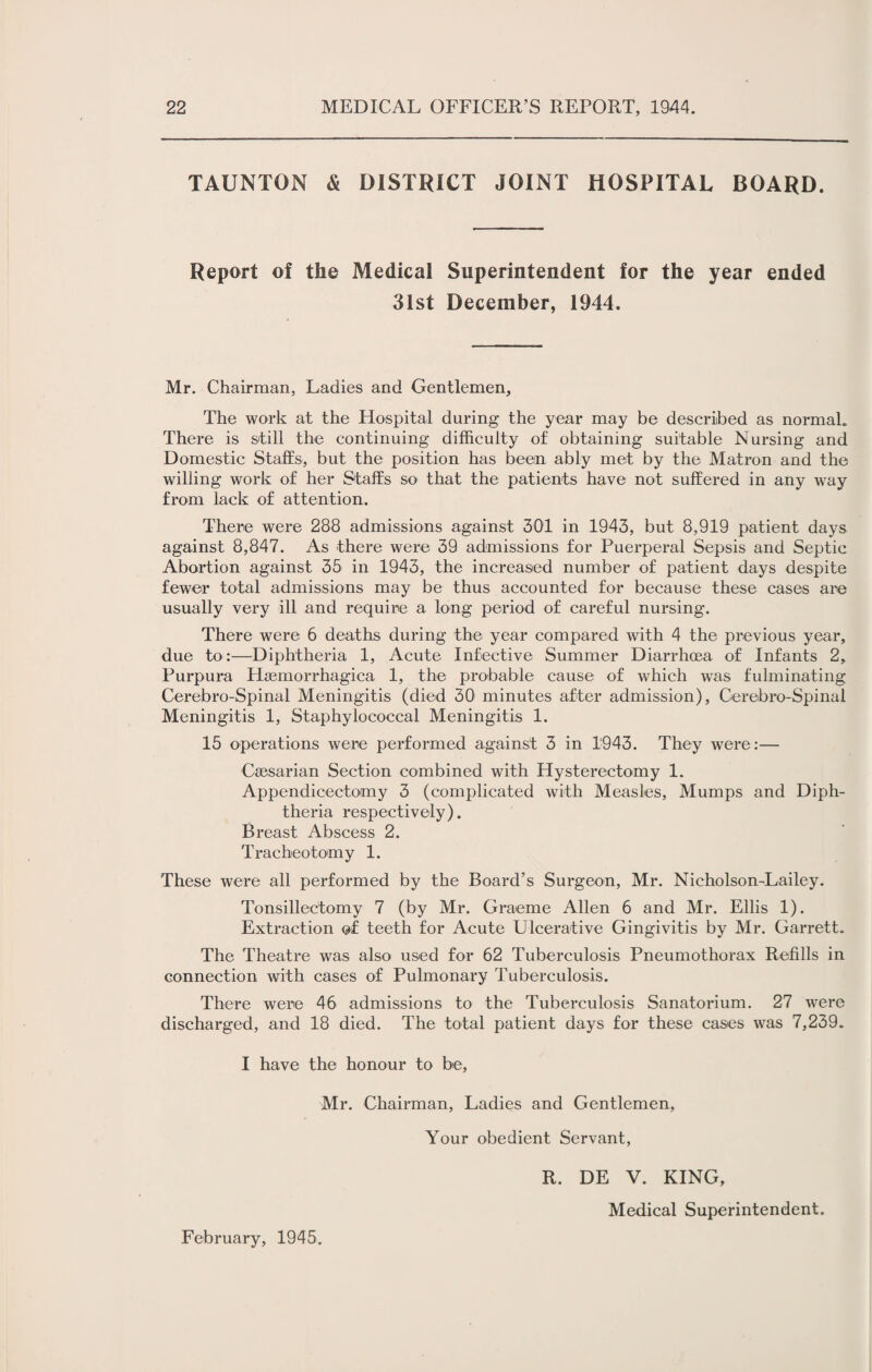 TAUNTON & DISTRICT JOINT HOSPITAL BOARD. Report of the Medical Superintendent for the year ended 31st December, 1944. Mr. Chairman, Ladies and Gentlemen, The work at the Hospital during the year may be described as normal. There is still the continuing difficulty of obtaining suitable Nursing and Domestic Staffs, but the position has been ably met by the Matron and the willing work of her Staffs so that the patients have not suffered in any way from lack of attention. There were 288 admissions against 301 in 1943, but 8,919 patient days against 8,847. As there were 39 admissions for Puerperal Sepsis and Septic Abortion against 35 in 1943, the increased number of patient days despite fewer total admissions may be thus accounted for because these cases are usually very ill and require a long period of careful nursing. There were 6 deaths during the year compared with 4 the previous year, due to:—Diphtheria 1, Acute Infective Summer Diarrhoea of Infants 2, Purpura Haemorrhagica 1, the probable cause of which was fulminating Cerebro-Spinal Meningitis (died 30 minutes after admission), Cerebro-Spinal Meningitis 1, Staphylococcal Meningitis 1. 15 operations were performed against 3 in 1943. They were:— Caesarian Section combined with Hysterectomy 1. Appendicectomy 3 (complicated with Measles, Mumps and Diph¬ theria respectively). Breast Abscess 2. Tracheotomy 1. These were all performed by the Board’s Surgeon, Mr. Nicholson-Lailey. Tonsillectomy 7 (by Mr. Graeme Allen 6 and Mr. Ellis 1). Extraction of teeth for Acute Ulcerative Gingivitis by Mr. Garrett. The Theatre was also used for 62 Tuberculosis Pneumothorax Refills in connection with cases of Pulmonary Tuberculosis. There were 46 admissions to the Tuberculosis Sanatorium. 27 were discharged, and 18 died. The total patient days for these cases was 7,239. I have the honour to be, Mr. Chairman, Ladies and Gentlemen, Your obedient Servant, February, 1945. R. DE V. KING, Medical Superintendent.