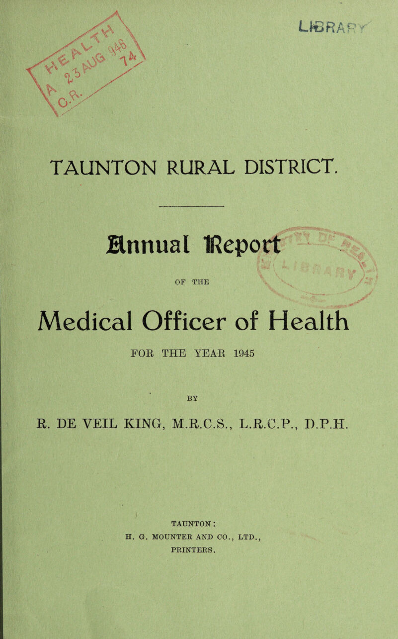 TAUNTON RURAL DISTRICT. finnual IReport OF THE Medical Officer of Health FOR THE YEAR 1945 BY R. DE VEIL KING, M.R.C.S., L.R.O.P., D.P.IL. ) TAUNTON: H. G. MOUNTER AND C0.5 LTD., PRINTERS.