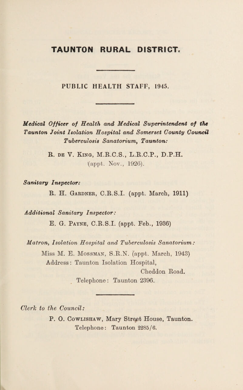 PUBLIC HEALTH STAFF, 1945. Medical Officer of Health and Medical Superintendent of the Taunton Joint Isolation Hospital and Somerset County Council Tuberculosis Sanatorium, Taunton: R. de V. King, M.R.C.S., L.R.C.P., D.P.H. l(appt. Nov., 1926). Sanitary Inspector: R. H. Gardner, C.R.S.I. (appt. March, 1911) Additional Sanitary Inspector: E. G. Payne, C.R.S.I. (appt. Feb., 1936) Matron, Isolation Hospital and Tuberculosis Sanatorium: Miss M. E. Mossman, S.R.N. (appt. March, 1943) Address: Taunton Isolation Hospital, Cheddon Road. Telephone : Taunton 2396. Clerk to the Council: P. 0. Cowlishaw, Mary Street House, Taunton. Telephone: Taunton 2285/6.