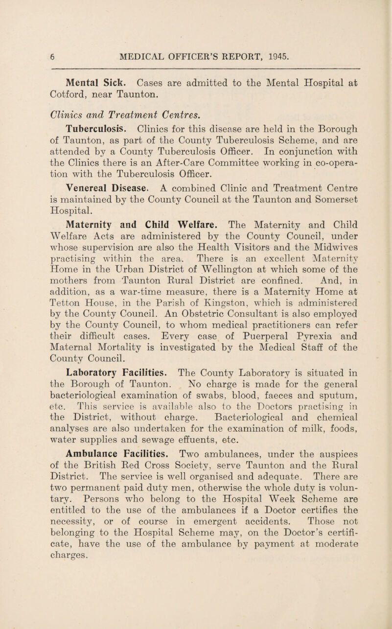 Mental Sick. Cases are admitted to the Mental Hospital at Cotford, near Taunton. Clinics and Treatment Centres. Tuberculosis. Clinics for this disease are held in the Borough of Taunton, as part of the County Tuberculosis Scheme, and are attended by a County Tuberculosis Officer. In conjunction with the Clinics there is an After-Care Committee working in co-opera¬ tion with the Tuberculosis Officer. Venereal Disease. A combined Clinic and Treatment Centre is maintained by the County Council at the Taunton and Somerset Hospital. Maternity and Child Welfare. The Maternity and Child Welfare Acts are administered by the County Council, under whose supervision are also the Health Visitors and the Midwives practising within the area. There is an excellent Maternity Home in the Urban District of Wellington at which some of the mothers from Taunton Rural District are confined. And, in addition, as a war-time measure, there is a Maternity Home at Tetton House, in the Parish of Kingston, which is administered by the County Council. An Obstetric Consultant is also employed by the County Council, to whom medical practitioners can refer their difficult cases. Every case of Puerperal Pyrexia and Maternal Mortality is investigated by the Medical Staff of the County Council. Laboratory Facilities. The County Laboratory is situated in the Borough of Taunton. No charge is made for the general bacteriological examination of swabs, blood, faeces and sputum, etc. This service is available also to the Doctors practising in the District, without charge. Bacteriological and chemical analyses are also undertaken for the examination of milk, foods, water supplies and sewage effuents, etc. Ambulance Facilities. Two ambulances, under the auspices of the British Red Cross Society, serve Taunton and the Rural District. The service is well organised and adequate. There are two permanent paid duty men, otherwise the whole duty is volun¬ tary. Persons who belong to the Hospital Week Scheme are entitled to the use of the ambulances if a Doctor certifies the necessity, or of course in emergent accidents. Those not belonging to the Hospital Scheme may, on the Doctor’s certifi¬ cate, have the use of the ambulance by payment at moderate charges.