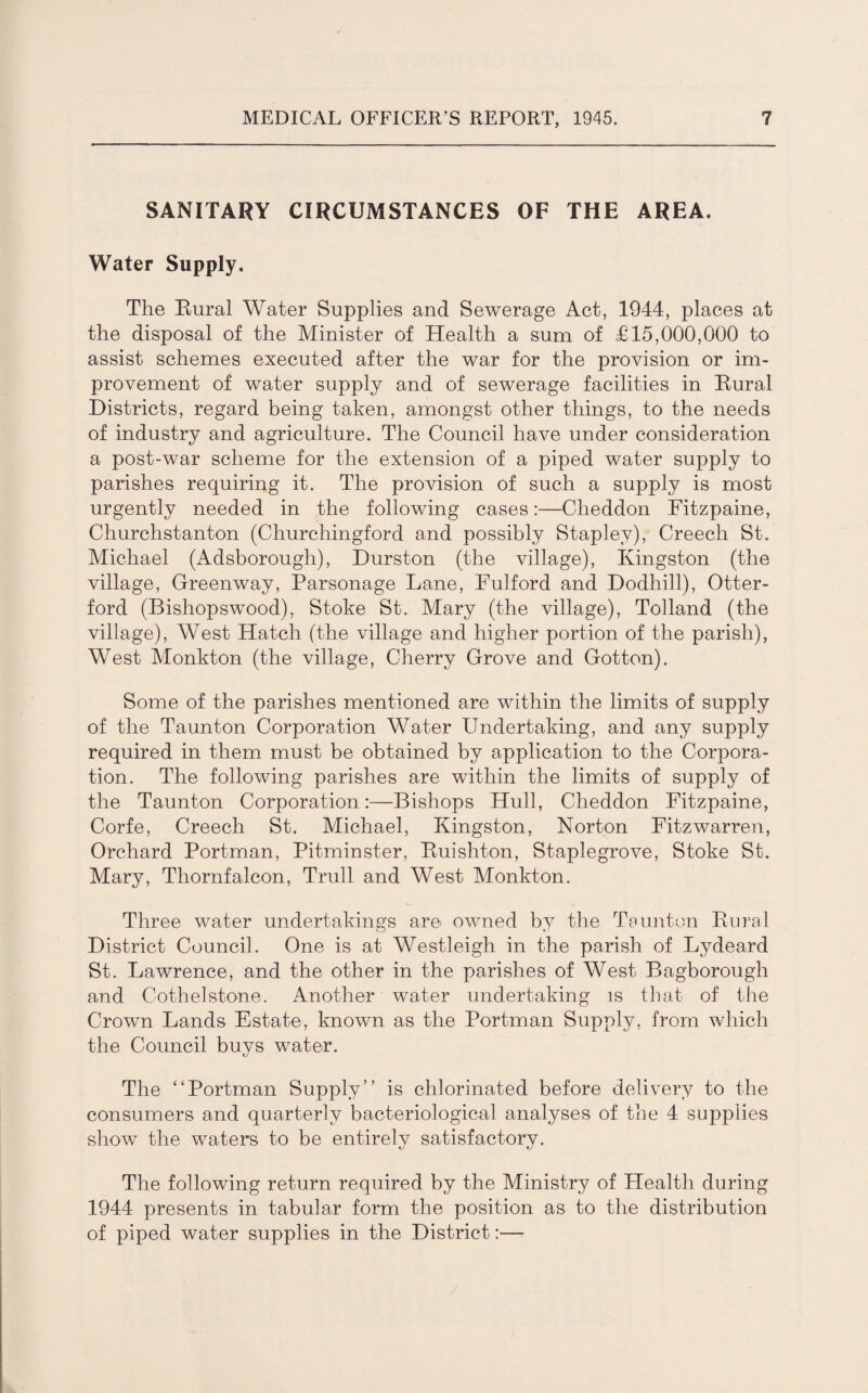 SANITARY CIRCUMSTANCES OF THE AREA. Water Supply. The Rural Water Supplies and Sewerage Act, 1944, places at the disposal of the Minister of Health a sum of £15,000,000 to assist schemes executed after the war for the provision or im¬ provement of water supply and of sewerage facilities in Rural Districts, regard being taken, amongst other things, to the needs of industry and agriculture. The Council have under consideration a post-war scheme for the extension of a piped water supply to parishes requiring it. The provision of such a supply is most urgently needed in the following cases:—Clieddon Fitzpaine, Churchstanton (Churchingford and possibly Staplev), Creech St. Michael (Adsborough), Durston (the village), Kingston (the village, Greenway, Parsonage Lane, Fulford and Dodhill), Otter- ford (Bishopswood), Stoke St. Mary (the village), Tolland (the village), West Hatch (the village and higher portion of the parish), West Monkton (the village, Cherry Grove and Gotten). Some of the parishes mentioned are within the limits of supply of the Taunton Corporation Water Undertaking, and any supply required in them must be obtained by application to the Corpora¬ tion. The following parishes are within the limits of supply of the Taunton Corporation:—Bishops Hull, Cheddon Fitzpaine, Corfe, Creech St. Michael, Kingston, Norton Fitzwarren, Orchard Portman, Pitminster, Ruishton, Staplegrove, Stoke St. Mary, Thornfalcon, Trull and West Monkton. Three water undertakings are owned by the Taunton Rural District Council. One is at Westleigh in the parish of Lydeard St. Lawrence, and the other in the parishes of West Bagborough and Cothelstone. Another water undertaking is that of the Crown Lands Estate, known as the Portman Supply, from which the Council buys water. The “Portman Supply” is chlorinated before delivery to the consumers and quarterly bacteriological analyses of the 4 supplies show the waters to be entirely satisfactory. The following return required by the Ministry of Health during 1944 presents in tabular form the position as to the distribution of piped water supplies in the District:—