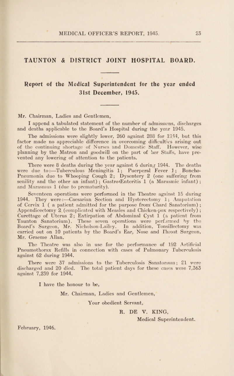 TAUNTON & DISTRICT JOINT HOSPITAL BOARD. Report of the Medical Superintendent for the year ended 31st December, 1945. Mr. Chairman, Ladies and Gentlemen, I append a tabulated statement of the number of admissions, discharges and deaths applicable to the Board’s Hospital during the year 1945. The admissions were slightly lower, 260' against 288 for 1944, but this factor made no appreciable difference in overcoming difficulties arising out of the continuing shortage of Nurses and Domestic Staff. However, wise planning by the Matron and goodwill on the part of her Staffs, have pre¬ vented any lowering of attention to the patients. There were 8 deaths during the year against 6 during 1944. The deaths were due to:—Tuberculous Meningitis 1; Puerperal Fever 1; Boncho- Pneumonia due to Whooping Cough 2; Dysentery 2 (one suffering from senility and the other an infant) ; Gastroenteritis 1 (a Marasmic infant) ; and Marasmus 1 (due to prematurity). Seventeen operations were performed in the Theatre against 15 during 1944. They were:—‘Caesarian Section and Hysterectomy 1; Amputation of Cervix 1 ( a patient admitted for the purpose from! Chard Sanatorium) ; Appendicectomy 2 (complicated with Measles and Chicken-pox respectively) ; Curettage of Uterus 2; Extirpation of Abdominal Cyst 1 (a patient from Taunton Sanatorium). These seven operations were performed by the Board’s Surgeon, Mr. Nicholson-Lailey. In addition, Tonsillectomy was carried out on 10 patients by the Board’s Ear, Nose and Throat Surgeon, Mr. Graeme Allan. The Theatre was also in use for the performance of 192 Artificial Pneumothorax Refills in connection with cases of Pulmonary Tuberculosis against 62 during 1944. There were 37 admissions to the Tuberculosis Sanatorium; 21 were discharged and 20 died. The total patient days for these cases were 7,363 against 7,239 for 1944. I have the honour to be, Mr. Chairman, Ladies and Gentlemen, Your obedient Servant, R. DE V. KING, Medical Superintendent. February, 1946.