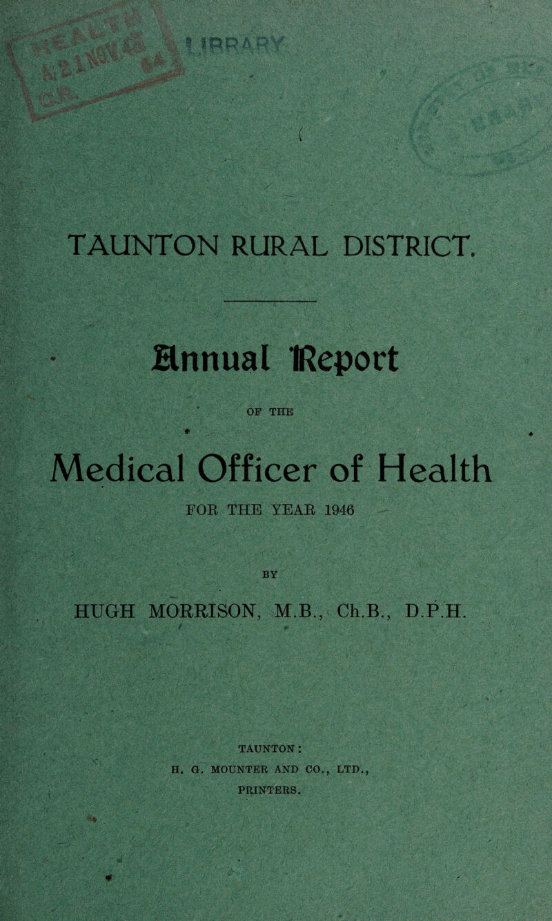 TAUNTON RURAL DISTRICT. Hnnual IRepoct . OF THE * Medical Officer of Health FOR THE YEAR 1946 - HUGH MORRISON, M.B., Ch.B., D.P.H. TAUNTON: H. G. MOUNTER AND CO., LTD., PRINTERS. % . „ . ' . • >J‘ „ ' +• :