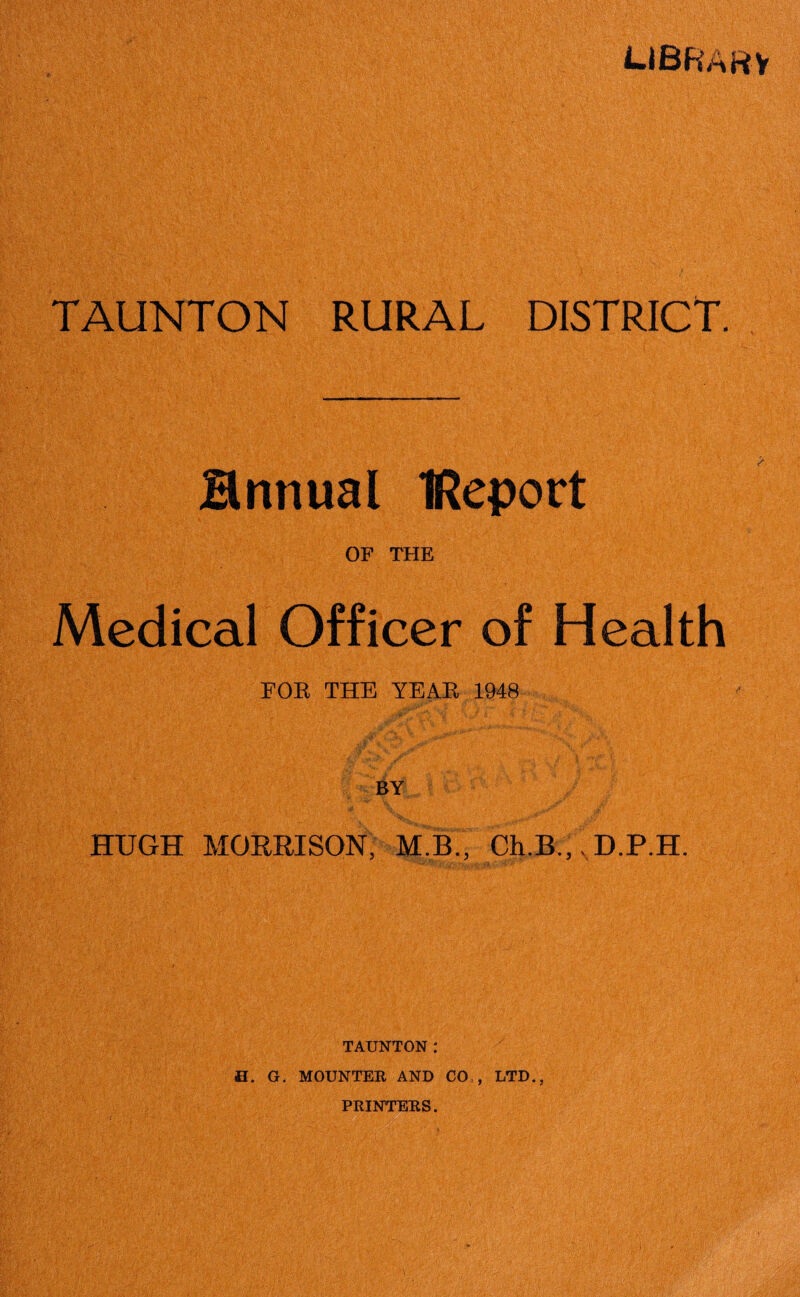 LIBRARY TAUNTON RURAL DISTRICT. Hnnual IReport OF THE Medical Officer of Health FOE THE YEAE 1948 HUGH MORRISON, M.B., Ch.B.,, D.P.H. TAUNTON: H. G. MOUNTER AND CO,, LTD., PRINTERS.