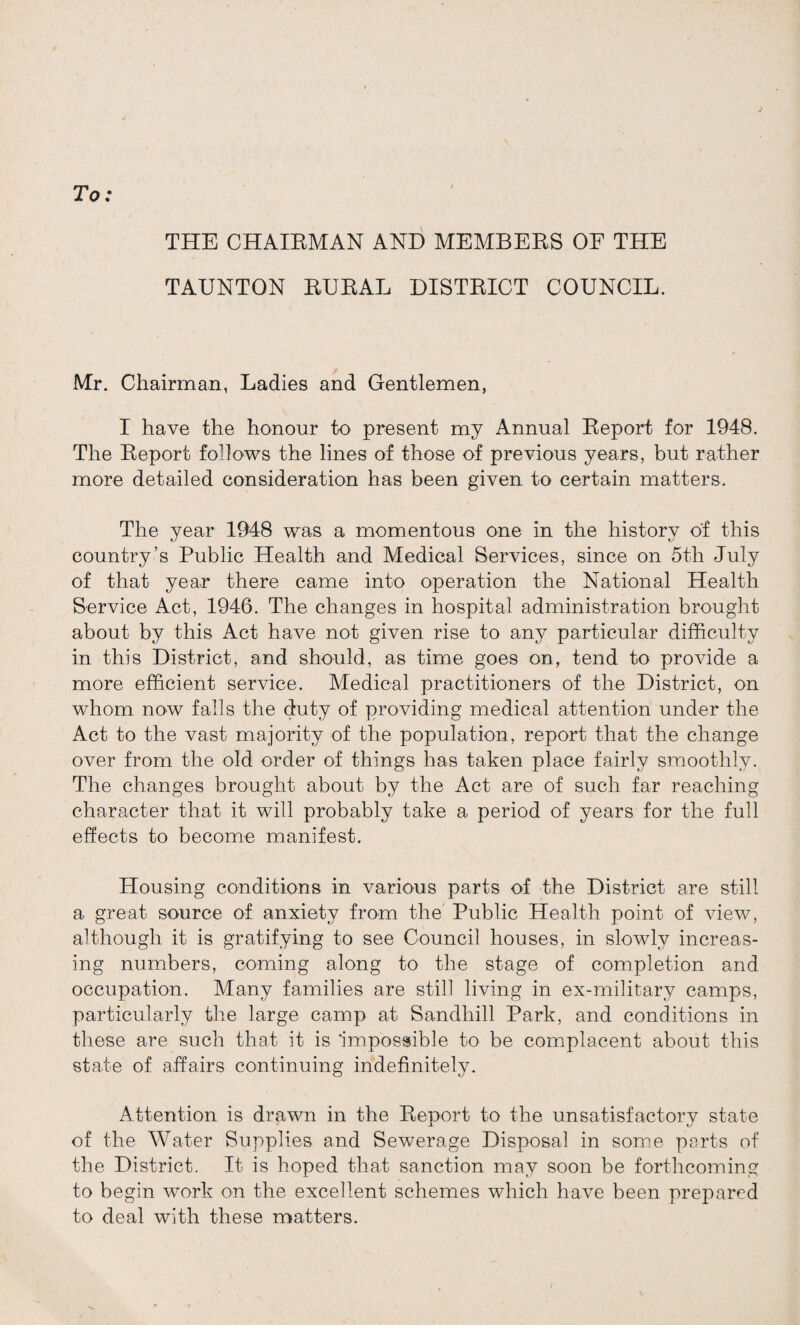 To: THE CHAIRMAN AND MEMBERS OF THE TAUNTON RURAL DISTRICT COUNCIL. Mr. Chairman, Ladies and Gentlemen, I have the honour to present my Annual Report for 1948. The Report follows the lines of those of previous years, but rather more detailed consideration has been given to certain matters. The year 1948 was a momentous one in the history o'f this country’s Public Health and Medical Services, since on 5th July of that year there came into operation the National Health Service Act, 1946. The changes in hospital administration brought about by this Act have not given rise to any particular difficulty in this District, and should, as time goes on, tend to provide a more efficient service. Medical practitioners of the District, on whom now falls the duty of providing medical attention under the Act to the vast majority of the population, report that the change over from the old order of things has taken place fairly smoothly. The changes brought about by the Act are of such far reaching character that it will probably take a period of years for the full effects to become manifest. Housing conditions in various parts of the District are still a great source of anxiety from the Public Health point of view, although it is gratifying to see Council houses, in slowly increas¬ ing numbers, coming along to the stage of completion and occupation. Many families are still living in ex-military camps, particularly the large camp at Sandhill Park, and conditions in these are such that it is impossible to be complacent about this state of affairs continuing indefinitely. Attention is drawn in the Report to the unsatisfactory state of the Water Supplies and Sewerage Disposal in some parts of the District. It is hoped that sanction may soon be forthcoming to begin work on the excellent schemes which have been prepared to deal with these matters.