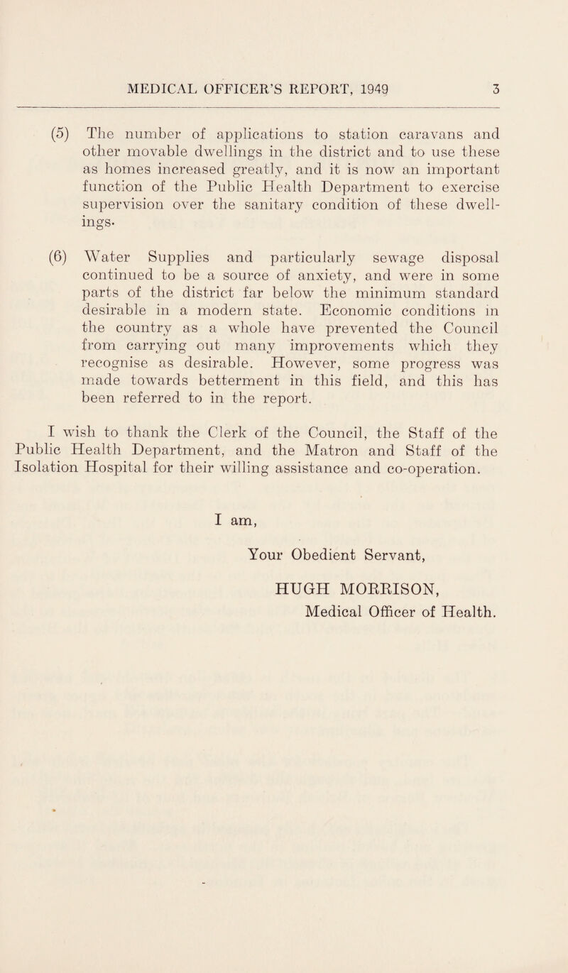 (5) The number of applications to station caravans and other movable dwellings in the district and to use these as homes increased greatly, and it is now an important function of the Public Health Department to exercise supervision over the sanitary condition of these dwell¬ ings- (6) Water Supplies and particularly sewage disposal continued to be a source of anxiety, and were in some parts of the district far below the minimum standard desirable in a modern state. Economic conditions in the country as a whole have prevented the Council from carrying out many improvements which they recognise as desirable. However, some progress was made towards betterment in this field, and this has been referred to in the report. I wish to thank the Clerk of the Council, the Staff of the Public Health Department, and the Matron and Staff of the Isolation Hospital for their willing assistance and co-operation. I am, Your Obedient Servant, HUGH MORBISON, Medical Officer of Health.