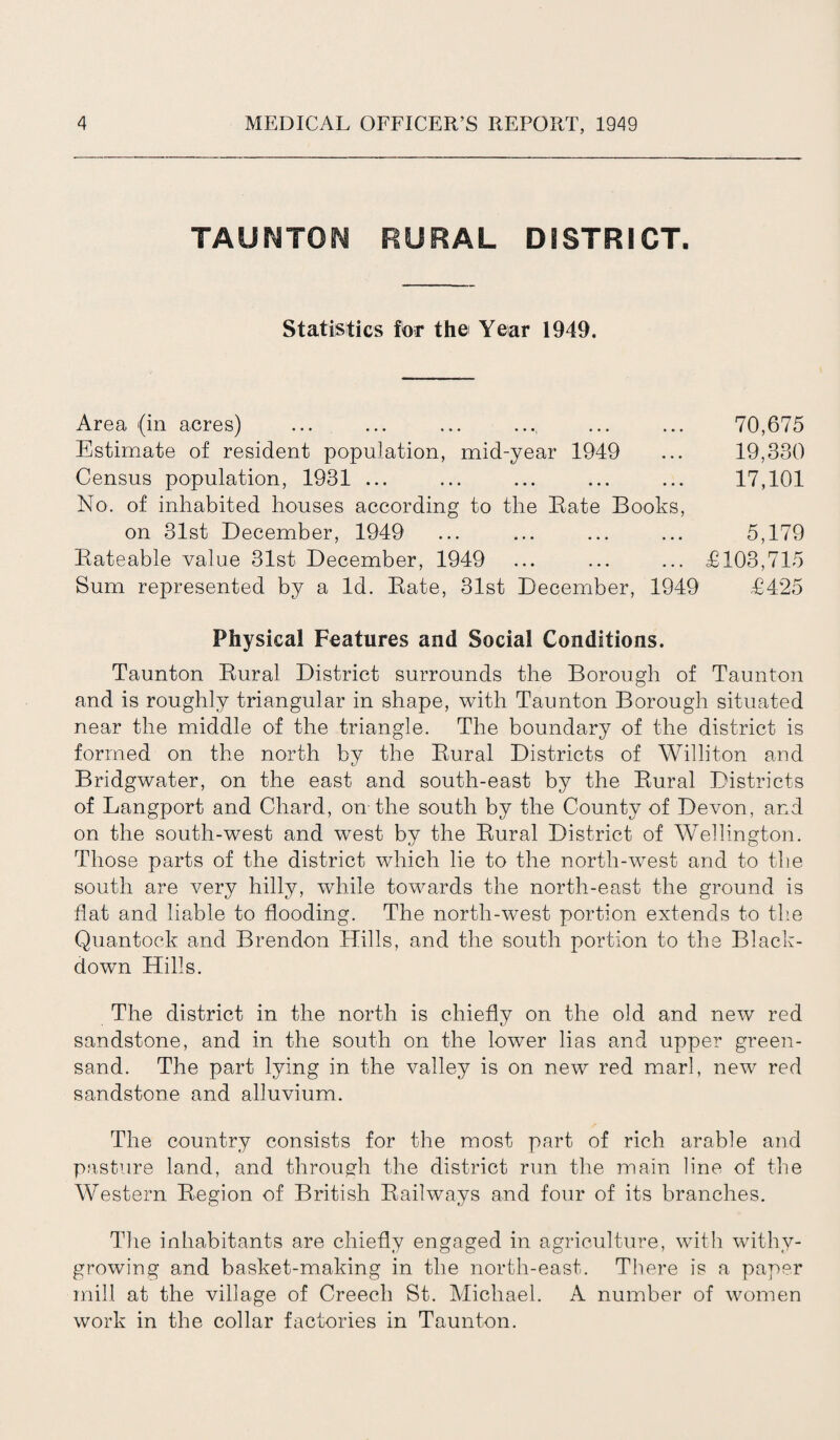 TAUNTON RURAL DISTRICT. Statistics for the Year 1949. Area (in acres) ... ... ... .... ... ... 70,675 Estimate of resident population, mid-year 1949 ... 19,330 Census population, 1931 ... ... ... ... ... 17,101 No. of inhabited houses according to the Rate Books, on 31st December, 1949 ... ... ... ... 5,179 Rateable value 31st December, 1949 ... ... ... £103,715 Sum represented by a Id. Rate, 31st December, 1949 £425 Physical Features and Social Conditions. Taunton Rural District surrounds the Borough of Taunton and is roughly triangular in shape, with Taunton Borough situated near the middle of the triangle. The boundary of the district is formed on the north by the Rural Districts of Williton and Bridgwater, on the east and south-east by the Rural Districts of Langport and Chard, on the south by the County of Devon, and on the south-west and west by the Rural District of Wellington. Those parts of the district which lie to the north-west and to the south are very hilly, while towards the north-east the ground is flat and liable to flooding. The north-west portion extends to the Quantock and Brendon Hills, and the south portion to the Black- down Hills. The district in the north is chiefly on the old and new red sandstone, and in the south on the lower lias and upper green¬ sand. The part lying in the valley is on new red marl, new red sandstone and alluvium. The country consists for the most part of rich arable and pasture land, and through the district run the main line of the Western Region of British Railways and four of its branches. The inhabitants are chiefly engaged in agriculture, with withy- growing and basket-making in the north-east. There is a paper mill at the village of Creech St. Michael. A number of women work in the collar factories in Taunton.