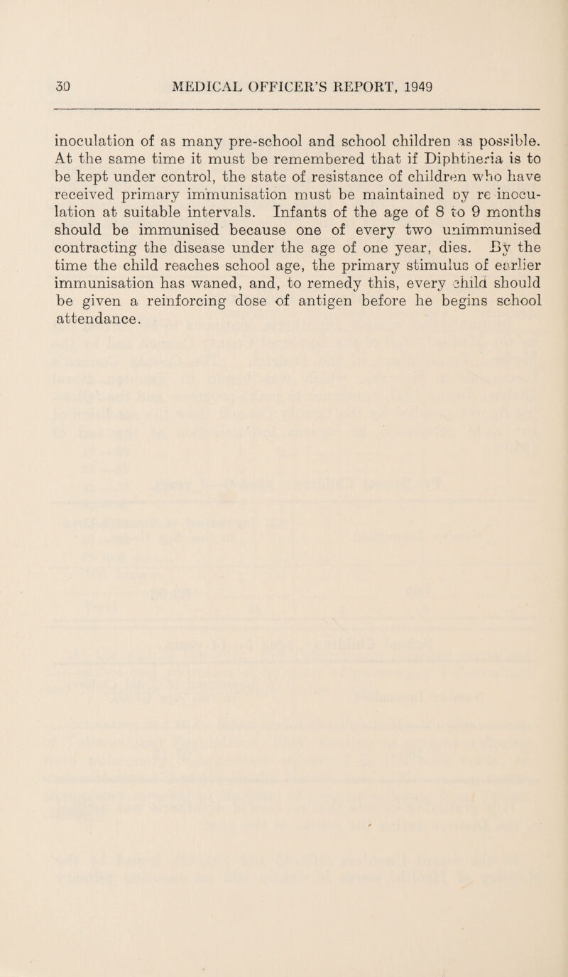 inoculation of as many pre-school and school children as possible. At the same time it must be remembered that if Diphtheria is to be kept under control, the state of resistance of children who have received primary immunisation must be maintained oy re inocu¬ lation at suitable intervals. Infants of the age of 8 to 9 months should be immunised because one of every two unimmunised contracting the disease under the age of one year, dies. By the time the child reaches school age, the primary stimulus of earlier immunisation has waned, and, to remedy this, every child should be given a reinforcing dose of antigen before he begins school attendance.