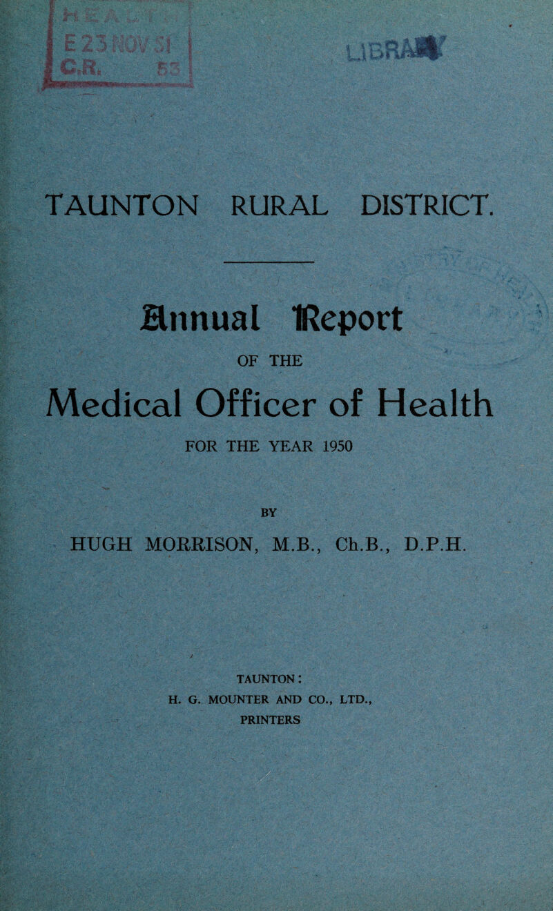 annual IReport OF THE Medical Officer of Health FOR THE YEAR 1950 BY HUGH MORRISON, M.B., Ch.B., D.P.H. TAUNTON: H. G. MOUNTER AND CO., LTD., PRINTERS
