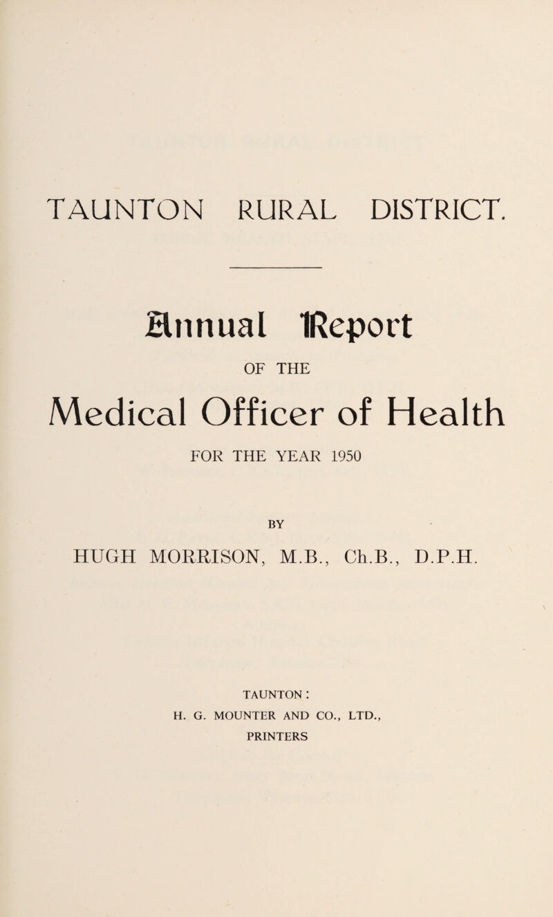 Hnnual IReport OF THE Medical Officer of Health FOR THE YEAR 1950 BY HUGH MORRISON, M.B., Ch.B., D.P.H. TAUNTON! H. G. MOUNTER AND CO., LTD., PRINTERS
