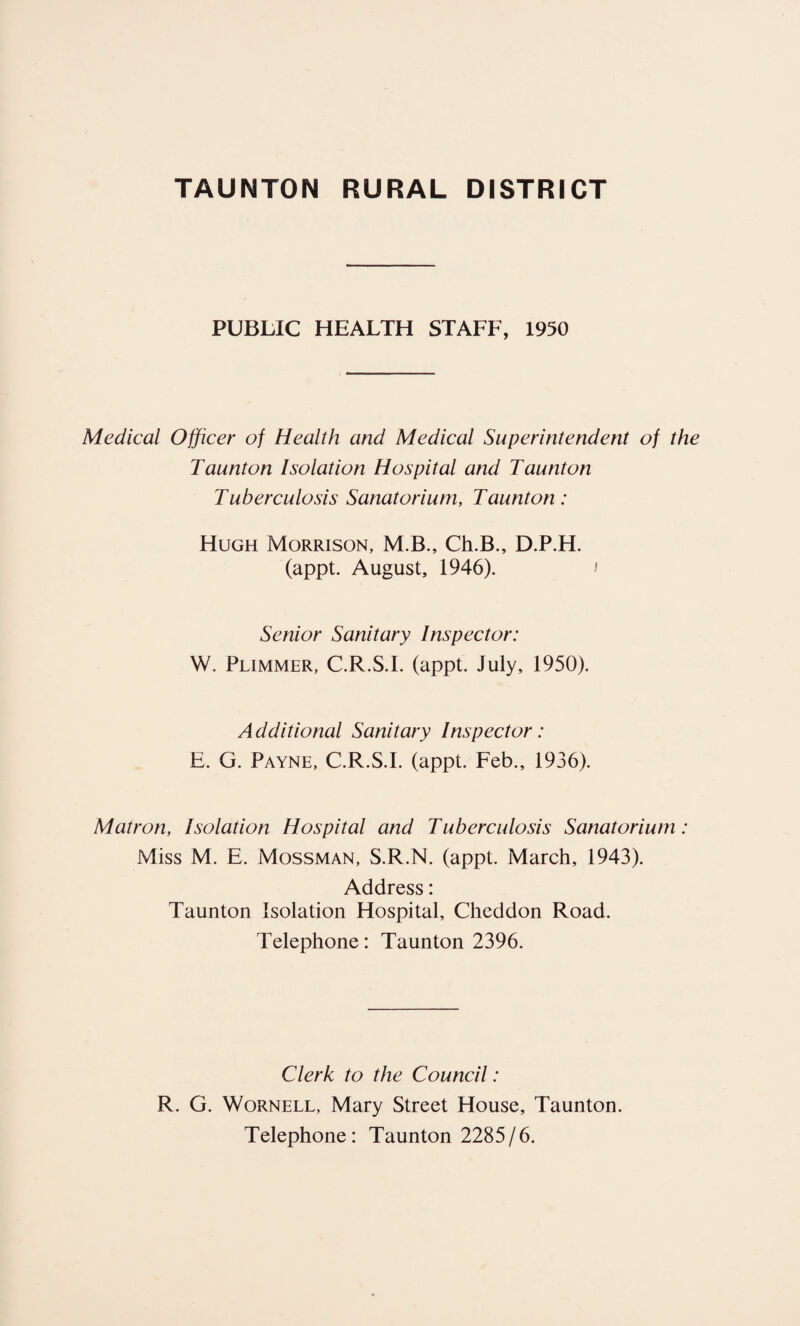 PUBLIC HEALTH STAFF, 1950 Medical Officer of Health and Medical Superintendent of the Taunton Isolation Hospital and Taunton Tuberculosis Sanatorium, Taunton: Hugh Morrison, M.B., Ch.B., D.P.H. (appt. August, 1946). > Senior Sanitary Inspector: W. Plimmer, C.R.S.I. (appt. July, 1950). Additional Sanitary Inspector: E. G. Payne, C.R.S.I. (appt. Feb., 1936). Matron, Isolation Hospital and Tuberculosis Sanatorium: Miss M. E. Mossman, S.R.N. (appt. March, 1943). Address: Taunton Isolation Hospital, Cheddon Road. Telephone: Taunton 2396. Clerk to the Council: R. G. Wornell, Mary Street House, Taunton. Telephone: Taunton 2285/6.