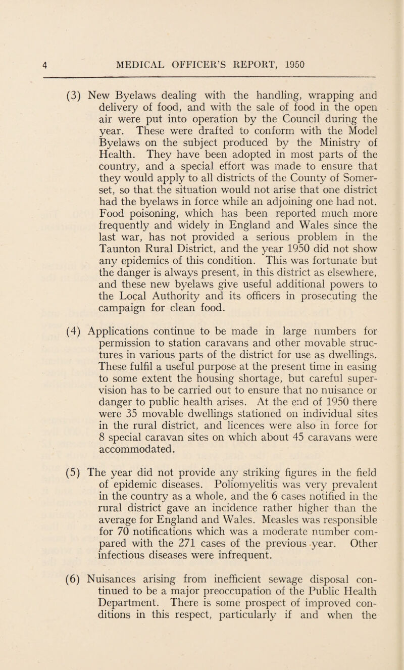 (3) New Byelaws dealing with the handling, wrapping and delivery of food, and with the sale of food in the open air were put into operation by the Council during the year. These were drafted to conform with the Model Byelaws on the subject produced by the Ministry of Health. They have been adopted in most parts of the country, and a special effort was made to ensure that they would apply to all districts of the County of Somer¬ set, so that, the situation would not arise that one district had the byelaws in force while an adjoining one had not. Food poisoning, which has been reported much more frequently and widely in England and Wales since the last war, has not provided a serious problem in the Taunton Rural District, and the year 1950 did not show an)/ epidemics of this condition. This was fortunate but the danger is always present, in this district as elsewhere, and these new byelaws give useful additional powers to the Local Authority and its officers in prosecuting the campaign for clean food. (4) Applications continue to be made in large numbers for permission to station caravans and other movable struc¬ tures in various parts of the district for use as dwellings. These fulfil a useful purpose at the present time in easing to some extent the housing shortage, but careful super¬ vision has to be carried out to ensure that no nuisance or danger to public health arises. At the end of 1950 there were 35 movable dwellings stationed on individual sites in the rural district, and licences were also in force for 8 special caravan sites on which about 45 caravans were accommodated. (5) The year did not provide any striking figures in the field of epidemic diseases. Poliomyelitis was very prevalent in the country as a whole, and the 6 cases notified in the rural district gave an incidence rather higher than the average for England and Wales. Measles was responsible for 70 notifications which was a moderate number com¬ pared with the 271 cases of the previous year. Other infectious diseases were infrequent. (6) Nuisances arising from inefficient sewage disposal con¬ tinued to be a major preoccupation of the Public Health Department. There is some prospect of improved con¬ ditions in this respect, particularly if and when the