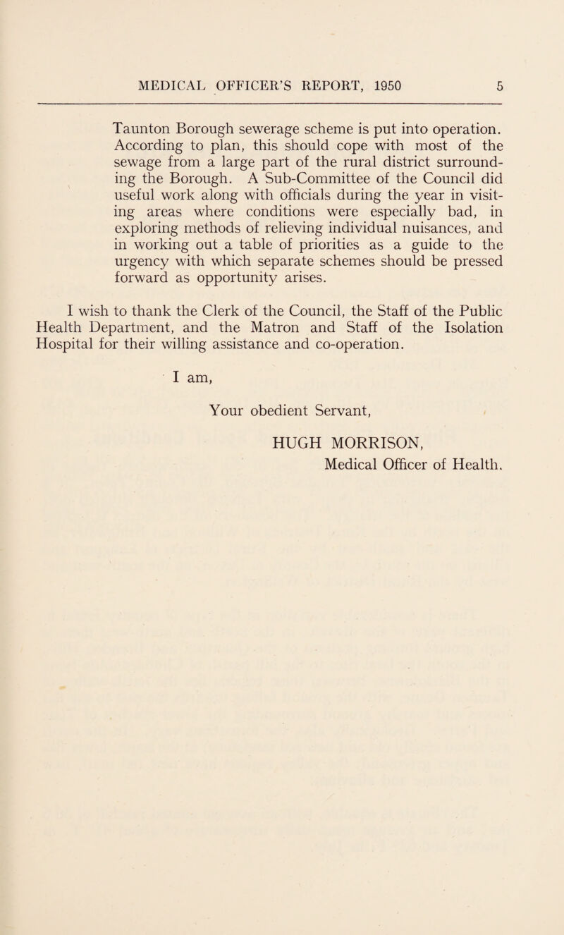 Taunton Borough sewerage scheme is put into operation. According to plan, this should cope with most of the sewage from a large part of the rural district surround¬ ing the Borough, A Sub-Committee of the Council did useful work along with officials during the year in visit¬ ing areas where conditions were especially bad, in exploring methods of relieving individual nuisances, and in working out a table of priorities as a guide to the urgency with which separate schemes should be pressed forward as opportunity arises. I wish to thank the Clerk of the Council, the Staff of the Public Health Department, and the Matron and Staff of the Isolation Hospital for their willing assistance and co-operation. I am, Your obedient Servant, HUGH MORRISON, Medical Officer of Health.