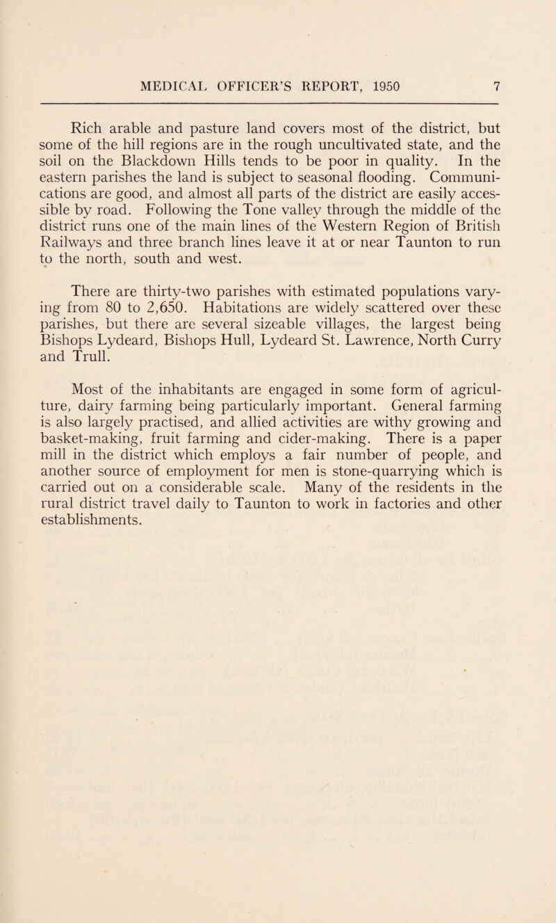 Rich arable and pasture land covers most of the district, but some of the hill regions are in the rough uncultivated state, and the soil on the Blackdown Hills tends to be poor in quality. In the eastern parishes the land is subject to seasonal flooding. Communi¬ cations are good, and almost all parts of the district are easily acces¬ sible by road. Following the Tone valley through the middle of the district runs one of the main lines of the Western Region of British Railways and three branch lines leave it at or near Taunton to run to the north, south and west. There are thirty-two parishes with estimated populations vary¬ ing from 80 to 2,650. Habitations are widely scattered over these parishes, but there are several sizeable villages, the largest being Bishops Lydeard, Bishops Hull, Lydeard St. Lawrence, North Curry and Trull. Most of the inhabitants are engaged in some form of agricul¬ ture, dairy farming being particularly important. General farming is also largely practised, and allied activities are withy growing and basket-making, fruit farming and cider-making. There is a paper mill in the district which employs a fair number of people, and another source of employment for men is stone-quarrying which is carried out on a considerable scale. Many of the residents in the rural district travel daily to Taunton to work in factories and other establishments.