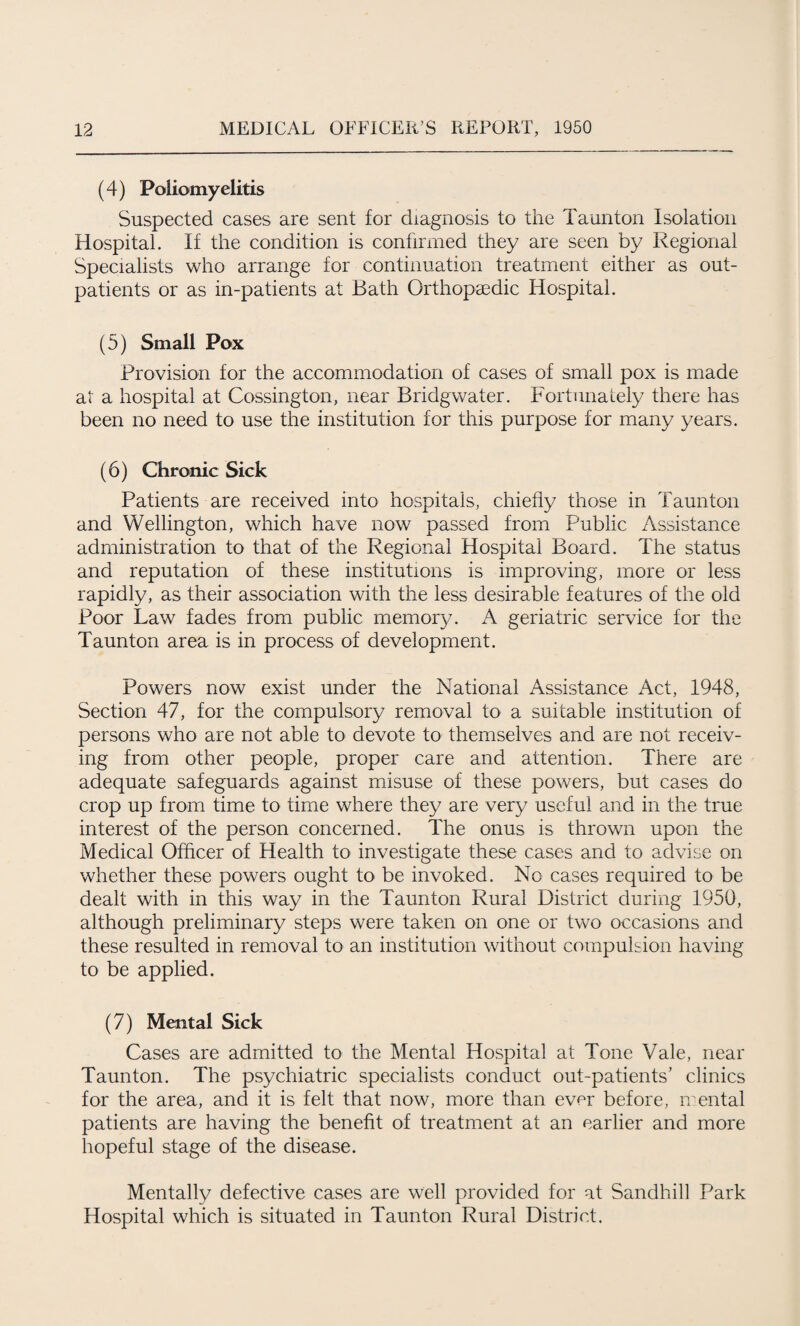 (4) Poliomyelitis Suspected cases are sent for diagnosis to the Taunton Isolation Hospital. If the condition is confirmed they are seen by Regional Specialists who arrange for continuation treatment either as out¬ patients or as in-patients at Bath Orthopaedic Hospital. (5) Small Pox Provision for the accommodation of cases of small pox is made at a hospital at Cossington, near Bridgwater. Fortunately there has been no need to use the institution for this purpose for many years. (6) Chronic Sick Patients are received into hospitals, chiefly those in Taunton and Wellington, which have now passed from Public Assistance administration to that of the Regional Hospital Board. The status and reputation of these institutions is improving, more or less rapidly, as their association with the less desirable features of the old Poor Law fades from public memory. A geriatric service for the Taunton area is in process of development. Powers now exist under the National Assistance Act, 1948, Section 47, for the compulsory removal to a suitable institution of persons who are not able to devote to themselves and are not receiv¬ ing from other people, proper care and attention. There are adequate safeguards against misuse of these powers, but cases do crop up from time to time where they are very useful and in the true interest of the person concerned. The onus is thrown upon the Medical Officer of Health to investigate these cases and to advise on whether these powers ought to be invoked. No cases required to be dealt with in this way in the Taunton Rural District during 1950, although preliminary steps were taken on one or two occasions and these resulted in removal to an institution without compulsion having to be applied. (7) Mental Sick Cases are admitted to the Mental Hospital at Tone Vale, near Taunton. The psychiatric specialists conduct out-patients’ clinics for the area, and it is felt that now, more than ever before, mental patients are having the benefit of treatment at an earlier and more hopeful stage of the disease. Mentally defective cases are well provided for at Sandhill Park Hospital which is situated in Taunton Rural District.