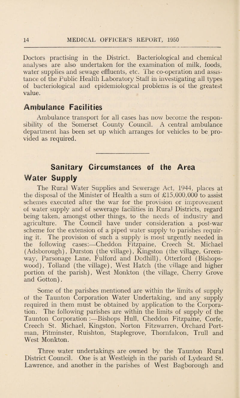 Doctors practising in the District. Bacteriological and chemical analyses are also undertaken for the examination of milk, foods, water supplies and sewage effluents, etc. The co-operation and assis¬ tance of the Public Health Laboratory Staff in investigating all types of bacteriological and epidemiological problems is of the greatest value. Ambulance Facilities Ambulance transport for all cases has now become the respon¬ sibility of the Somerset County Council. A central ambulance department has been set up which arranges for vehicles to be pro¬ vided as required. Sanitary Circumstances of the Area Water Supply The Rural Water Supplies and Sewerage Act, 1944, places at the disposal of the Minister of Health a sum of £15,000,000 to assist schemes executed after the war for the provision or improvement of water supply and of sewerage facilities in Rura) Districts, regard being taken, amongst other things, to the needs of industry and agriculture. The Council have under consideration a post-war scheme for the extension of a piped water supply to parishes requir¬ ing it. The provision of such a supply is most urgently needed in the following cases:—Cheddon Fitzpaine, Creech St. Michael (Adsborough), Durston (the village), Kingston (the village, Green¬ way, Parsonage Lane, Fulford and Dodhill), Otterford (Bishops- wood), Tolland (the village), West Hatch (the village and higher portion of the parish), West Monkton (the village, Cherry Grove and Gotton). Some of the parishes mentioned are within the limits of supply of the Taunton Corporation Water Undertaking, and any supply required in them must be obtained by application to the Corpora¬ tion. The following parishes are within the limits of supply of the Taunton Corporation :—Bishops Hull, Cheddon Fitzpaine, Corfe, Creech St. Michael, Kingston, Norton Fitzwarren, Orchard Port- man, Pitminster, Ruishton, Staplegrove, Thornfalcon, Trull and West Monkton. Three water undertakings are owned by the Taunton Rural District Council. One is at Westleigh in the parish of Lydeard St. Lawrence, and another in the parishes of West Bagborough and