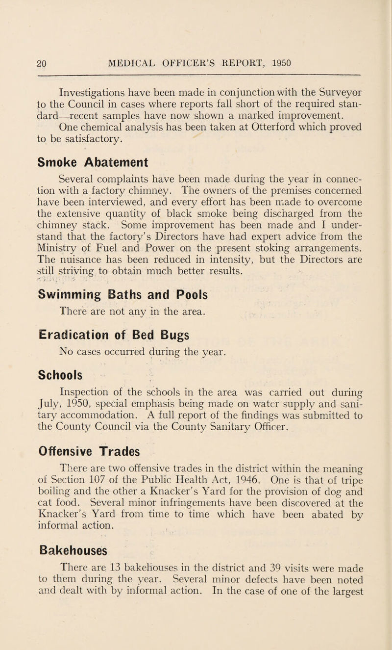 Investigations have been made in conjunction with the Surveyor to the Council in cases where reports fall short of the required stan¬ dard—recent samples have now shown a marked improvement. One chemical analysis has been taken at Otterford which proved to be satisfactory. Smoke Abatement Several complaints have been made during the year in connec¬ tion with a factory chimney. The owners of the premises concerned have been interviewed, and every effort has been made to overcome the extensive quantity of black smoke being discharged from the chimney stack. Some improvement has been made and I under¬ stand that the factory’s Directors have had expert advice from the Ministry of Fuel and Power on the present stoking arrangements. The nuisance has been reduced in intensity, but the Directors are still striving to obtain much better results. •'vi £ *. • • ft .i Swimming Baths and Pools There are not any in the area. Eradication of Bed Bugs No cases occurred during the year. Schools Inspection of the schools in the area was carried out during July, 1950, special emphasis being made on water supply and sani¬ tary accommodation. A full report of the findings was submitted to the County Council via the County Sanitary Officer. Offensive Trades There are two offensive trades in the district within the meaning of Section 107 of the Public Health Act, 1946. One is that of tripe boiling and the other a Knacker’s Yard for the provision of dog and cat food. Several minor infringements have been discovered at the Knacker’s Yard from time to time which have been abated by informal action. Bakehouses There are 13 bakehouses in the district and 39 visits were made to them during the year. Several minor defects have been noted and dealt with by informal action. In the case of one of the largest