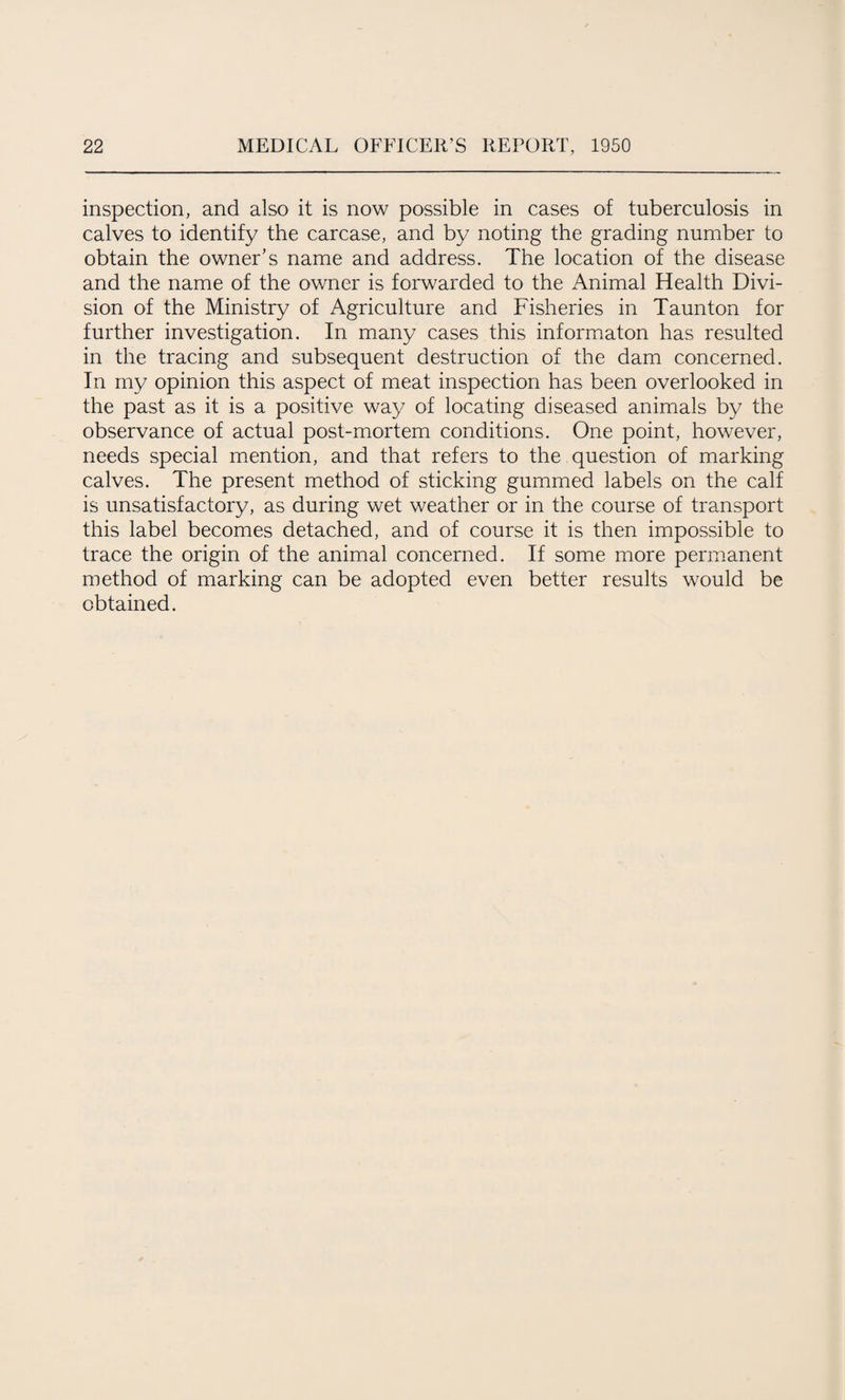 inspection, and also it is now possible in cases of tuberculosis in calves to identify the carcase, and by noting the grading number to obtain the owner's name and address. The location of the disease and the name of the owner is forwarded to the Animal Health Divi¬ sion of the Ministry of Agriculture and Fisheries in Taunton for further investigation. In many cases this informaton has resulted in the tracing and subsequent destruction of the dam concerned. In my opinion this aspect of meat inspection has been overlooked in the past as it is a positive way of locating diseased animals by the observance of actual post-mortem conditions. One point, however, needs special mention, and that refers to the question of marking calves. The present method of sticking gummed labels on the calf is unsatisfactory, as during wet weather or in the course of transport this label becomes detached, and of course it is then impossible to trace the origin of the animal concerned. If some more permanent method of marking can be adopted even better results would be obtained.