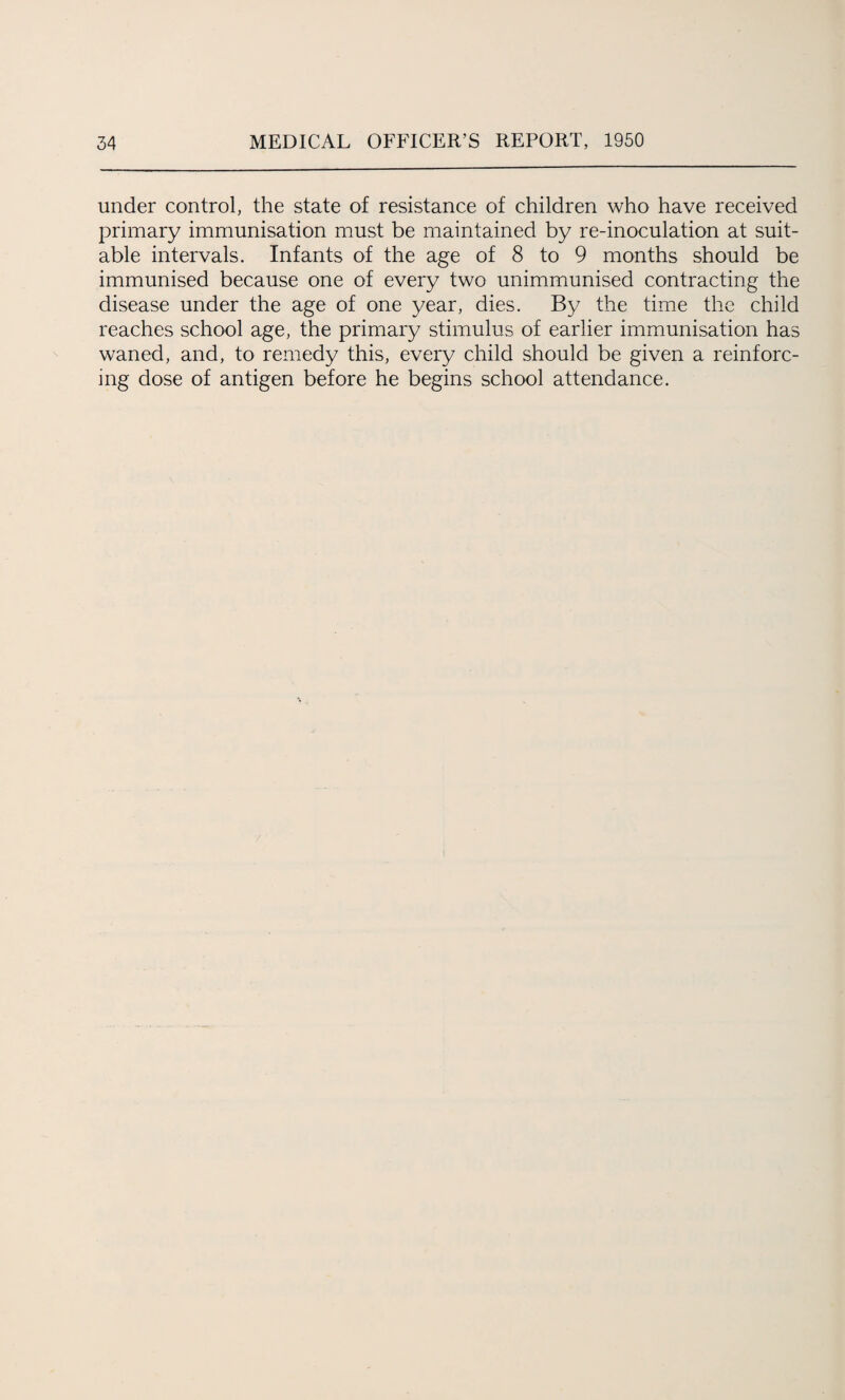 under control, the state of resistance of children who have received primary immunisation must be maintained by re-inoculation at suit¬ able intervals. Infants of the age of 8 to 9 months should be immunised because one of every two unimmunised contracting the disease under the age of one year, dies. By the time the child reaches school age, the primary stimulus of earlier immunisation has waned, and, to remedy this, every child should be given a reinforc¬ ing dose of antigen before he begins school attendance.