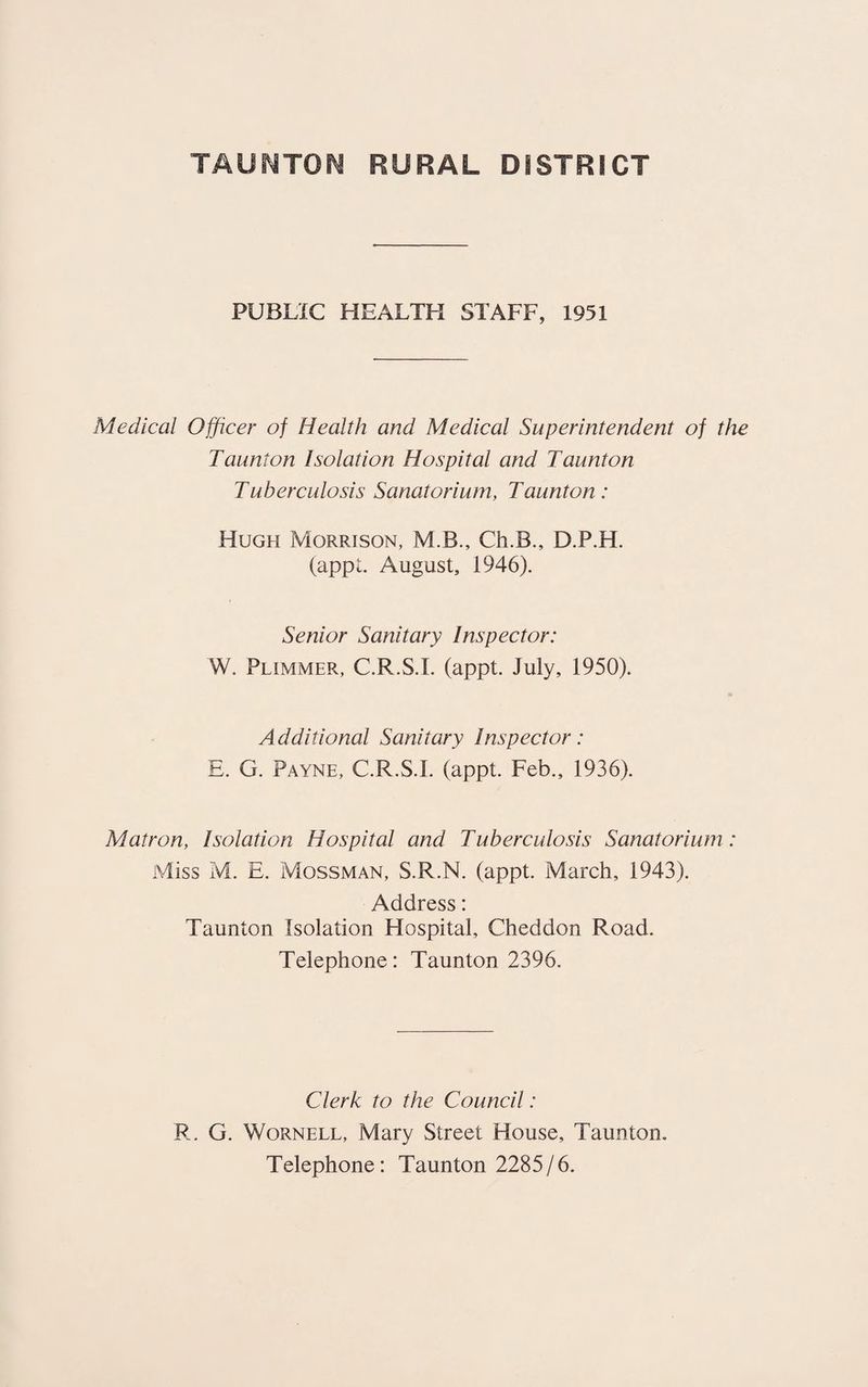 PUBLIC HEALTH STAFF, 1951 Medical Officer of Health and Medical Superintendent of the Taunton Isolation Hospital and Taunton Tuberculosis Sanatorium, Taunton: Hugh Morrison, M.B., Ch.B., D.P.H. (appt. August, 1946). Senior Sanitary Inspector: W. Plimmer, C.R.S.I. (appt. July, 1950). Additional Sanitary Inspector: E. G. Payne, C.R.S.I. (appt. Feb., 1936). Matron, Isolation Hospital and Tuberculosis Sanatorium: Miss M. E. Mossman, S.R.N. (appt. March, 1943). Address: Taunton Isolation Hospital, Cheddon Road. Telephone: Taunton 2396. Clerk to the Council: R, G. Wornell, Mary Street House, Taunton. Telephone: Taunton 2285/6.