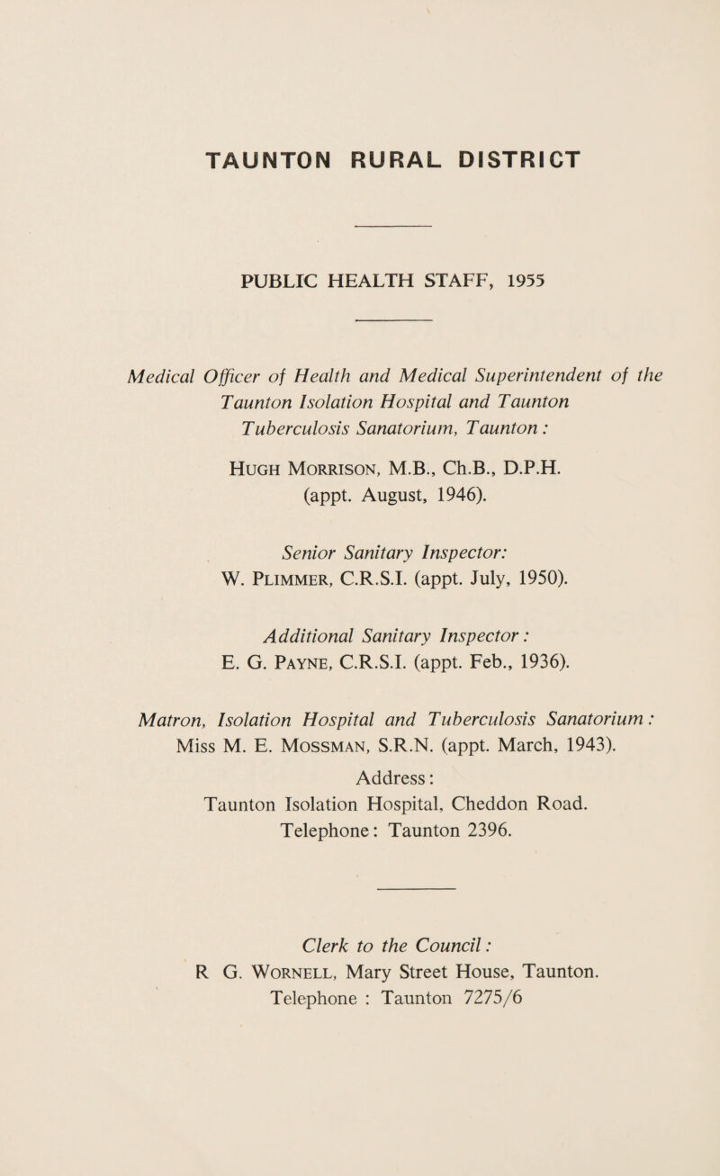 PUBLIC HEALTH STAFF, 1955 Medical Officer of Health and Medical Superintendent of the Taunton Isolation Hospital and Taunton Tuberculosis Sanatorium, Taunton: Hugh Morrison, M.B., Ch.B., D.P.H. (appt. August, 1946). Senior Sanitary Inspector: W. Plimmer, C.R.S.I. (appt. July, 1950). Additional Sanitary Inspector: E. G. Payne, C.R.S.I. (appt. Feb., 1936). Matron, Isolation Hospital and Tuberculosis Sanatorium: Miss M. E. Mossman, S.R.N. (appt. March, 1943). Address: Taunton Isolation Hospital, Cheddon Road. Telephone: Taunton 2396. Clerk to the Council: R G. Wornell, Mary Street House, Taunton. Telephone : Taunton 7275/6