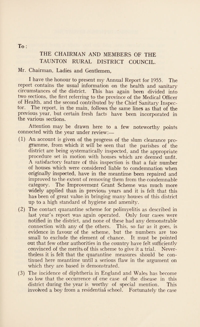 To: THE CHAIRMAN AND MEMBERS OF THE TAUNTON RURAL DISTRICT COUNCIL. Mr. Chairman, Ladies and Gentlemen, I have the honour to present my Annual Report for 1955. The report contains the usual information on the health and sanitary circumstances of the district. This has again been divided into two sections, the first referring to the province of the Medical Officer of Health, and the second contributed by the Chief Sanitary Inspec¬ tor. The report, in the main, follows the same lines as that of the previous year, but certain fresh facts have been incorporated in the various sections. Attention may be drawn here to a few noteworthy points connected with the year under review:— (1) An account is given of the progress of the slum clearance pro¬ gramme, from which it will be seen that the parishes of the district are being systematically inspected, and the appropriate procedure set in motion with houses which are deemed unfit. A satisfactory feature of this inspection is that a fair number of houses which were considered liable to condemnation when originally inspected, have in the meantime been repaired and improved to the extent of removing them from the condemnable category. The Improvement Grant Scheme was much more widely applied than ini previous years and it is felt that this ha9 been of great value in bringing many houses of this district up to a high standard of hygiene and amenity. (2) The contact quarantine scheme for polimyelitis as described in last year's report was again operated. Only four cases1, were notified in the district, and none of these had any demonstrable connection with any of the others. This, so far as it goes,, is evidence in favour of the scheme, but the numbers are too small to exclude the element of chance. It must be pointed out that few other authorities in the country have felt sufficiently convinced of the merits of this scheme to give it a trial. Never¬ theless it is felt that the quarantine measures should be con¬ tinued here meantime until a serious flaw in the argument on which they are based is demonstrated. (3) The incidence of diphtheria in England and Wales has become so low that the occurrence of one case of the disease in this district during the year is, worthy of special mention. This involved a boy from a residential school. Fortunately the case