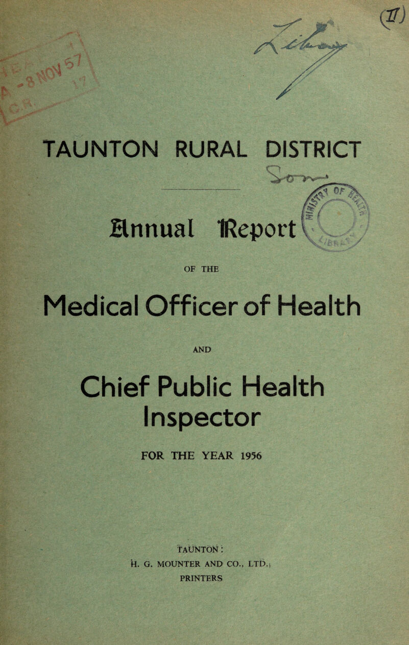 / * TAUNTON RURAL DISTRICT Hnnual IReportv OF THE Medical Officer of Health AND Chief Public Health Inspector FOR THE YEAR 1956 TAUNTON: H. G. MOUNTER AND CO., LTD.> PRINTERS