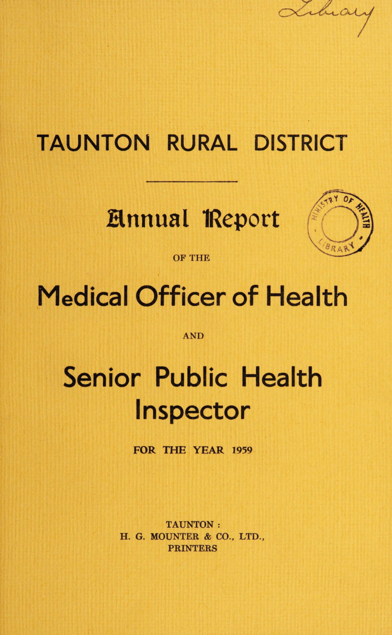 Hnnual IReport OF THE \j \ ^ Medical Officer of Health AND Senior Public Health Inspector FOR THE YEAR 1959 TAUNTON : H. G. MOUNTER & CO., LTD., PRINTERS