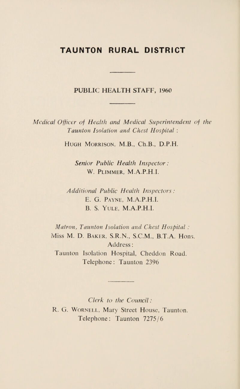 PUBLIC HEALTH STAFF, 1960 Medical Officer of Health and Medical Superintendent of the Taunton Isolation and Chest Hospital : Hugh Morrison, M.B., Ch.B., D.P.H. Senior Public Health Inspector: W. Plimmer, M.A.P.H.I. Additional Public Health Inspectors : E. G. Payne, M.A.P.H.I. B. S. Yule, M.A.P.H.I. Matron, Taunton Isolation and Chest Hospital : Miss M. D. Baker, S.R.N., S.C.M., B.T.A. Hons. Address: Taunton Isolation Hospital, Cheddon Road. Telephone: Taunton 2396 Clerk to the Council: R. G. WoRNELL, Mary Street House, Taunton. Telephone: Taunton 1215jb