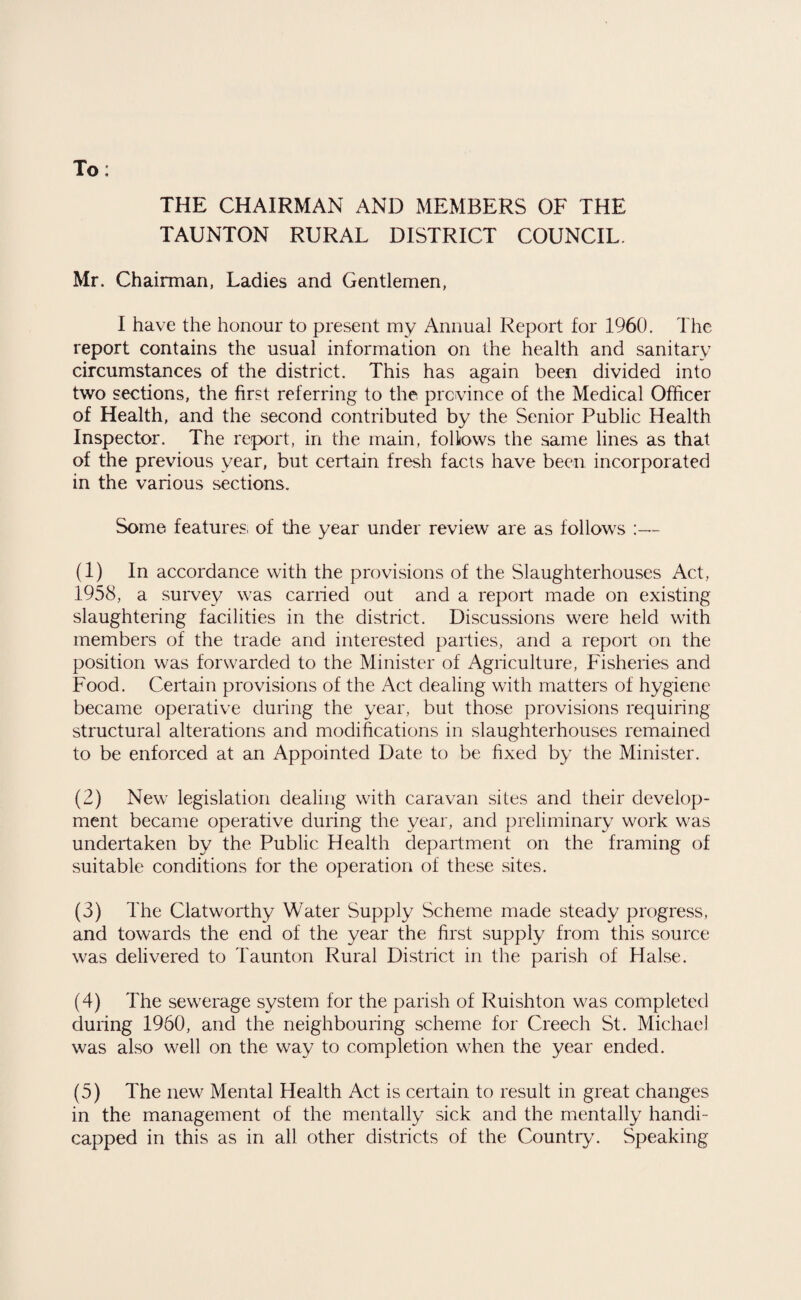 To: THE CHAIRMAN AND MEMBERS OF THE TAUNTON RURAL DISTRICT COUNCIL. Mr. Chairman, Ladies and Gentlemen, I have the honour to present my Annual Report for 1960. The report contains the usual information on the health and sanitary circumstances of the district. This has again been divided into two sections, the first referring to the province of the Medical Officer of Health, and the second contributed by the Senior Public Health Inspector. The report, in the main, follows the same lines as that of the previous year, but certain fresh facts have been incorporated in the various sections. Some features, of the year under review are as follows ;— (1) In accordance with the provisions of the Slaughterhouses Act, 1958, a survey was carried out and a report made on existing slaughtering facilities in the district. Discussions were held with members of the trade and interested parties, and a report on the position was forwarded to the Minister of Agriculture, Fisheries and Food. Certain provisions of the Act dealing with matters of hygiene became operative during the year, but those provisions requiring structural alterations and modifications in slaughterhouses remained to be enforced at an Appointed Date to be fixed by the Minister. (2) New legislation dealing with caravan sites and their develop¬ ment became operative during the year, and preliminary work was undertaken by the Public Health department on the framing of suitable conditions for the operation of these sites. (3) The Clatworthy Water Supply Scheme made steady progress, and towards the end of the year the first supply from this source was delivered to Taunton Rural District in the parish of Halse. (4) The sewerage system for the parish of Ruishton was completed during 1960, and the neighbouring scheme for Creech St. Michael was also well on the way to completion when the year ended. (5) The new Mental Health Act is certain to result in great changes in the management of the mentally sick and the mentally handi¬ capped in this as in all other districts of the Countiy. Speaking