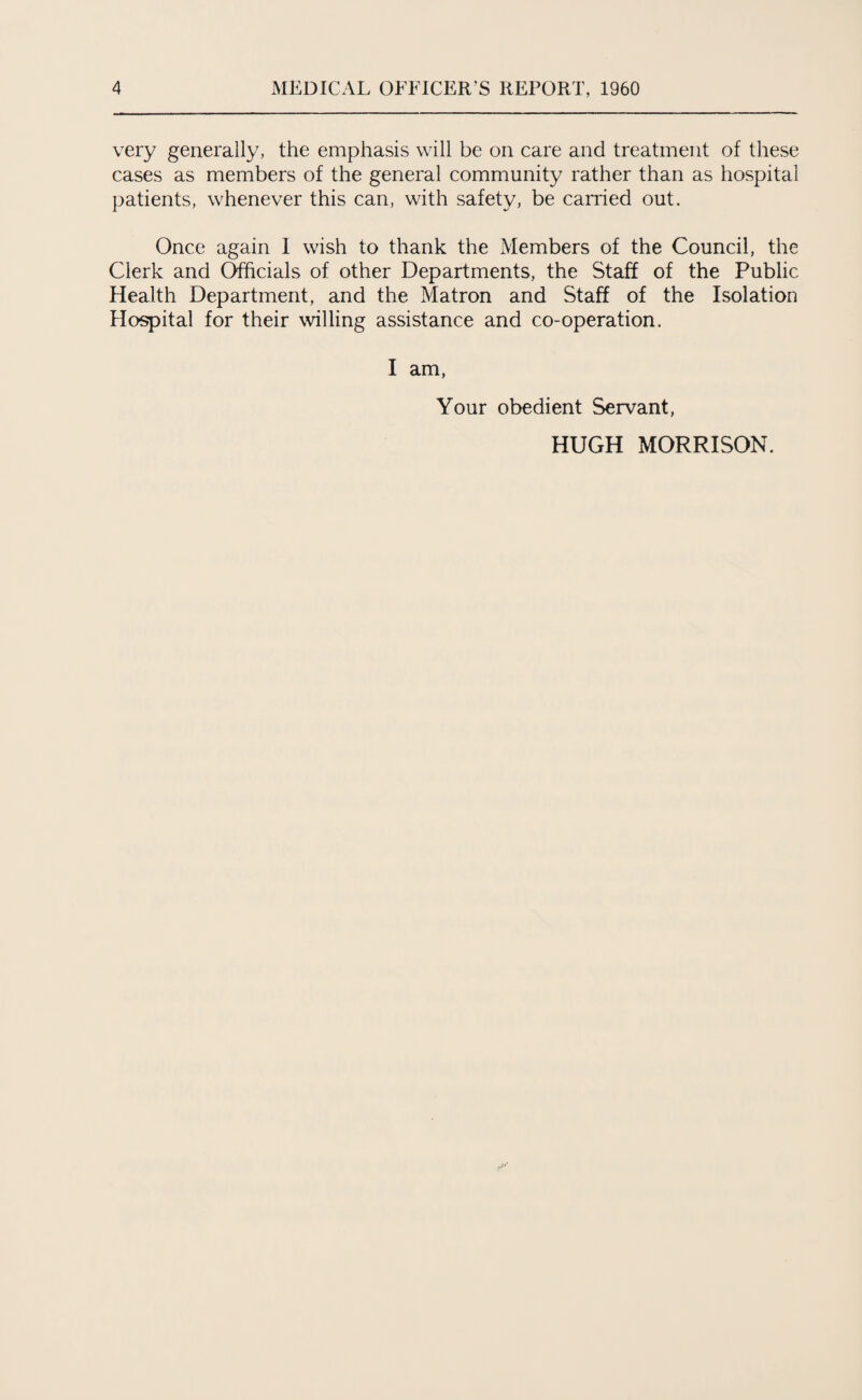 very generally, the emphasis will be on care and treatment of these cases as members of the general community rather than as hospital patients, whenever this can, with safety, be carried out. Once again I wish to thank the Members of the Council, the Clerk and Officials of other Departments, the Staff of the Public Health Department, and the Matron and Staff of the Isolation Hospital for their willing assistance and co-operation. I am, Your obedient Servant, HUGH MORRISON.