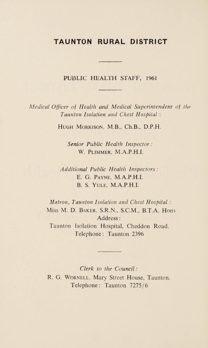 PUBLIC HEALTH STAFF, 1961 Medical Officer of Health and Medical Superintendent of the Taunton Isolation and Chest Hospital : Hugh Morrison, M.B., Ch.B., D.P.H. Senior Public Health Inspector: W. Plimmer, M.A.P.H.I. A dditional Public Health Inspectors: E. G. Payne, M.A.P.H.I. B. S. Yule, M.A.P.H.I. Matron, Taunton Isolation and Chest Hospital : Miss M. D. Baker, S.R.N., S.C.M., B.T.A. Hons Address: Taunton Isolation Hospital, Cheddon Road. Telephone: Taunton 2396 Clerk to the Council: R. G. Wornell, Mary Street House, Taunton. Telephone: Taunton 7275/6