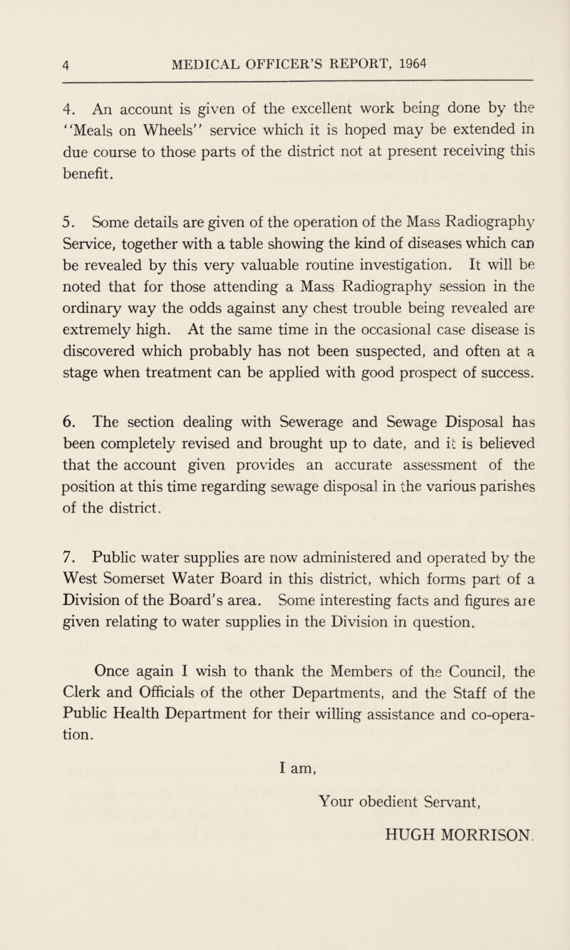 4. An account is given of the excellent work being done by the Meals on Wheels service which it is hoped may be extended in due course to those parts of the district not at present receiving this benefit. 5. Some details are given of the operation of the Mass Radiography Service, together with a table showing the kind of diseases which can be revealed by this very valuable routine investigation. It will be noted that for those attending a Mass Radiography session in the ordinary way the odds against any chest trouble being revealed are extremely high. At the same time in the occasional case disease is discovered which probably has not been suspected, and often at a stage when treatment can be applied with good prospect of success. 6. The section dealing with Sewerage and Sewage Disposal has been completely revised and brought up to date, and it is believed that the account given provides an accurate assessment of the position at this time regarding sewage disposal in the various parishes of the district. 7. Public water supplies are now administered and operated by the West Somerset Water Board in this district, which forms part of a Division of the Board's area. Some interesting facts and figures aie given relating to water supplies in the Division in question. Once again I wish to thank the Members of the Council, the Clerk and Officials of the other Departments, and the Staff of the Public Health Department for their willing assistance and co-opera¬ tion. I am, Your obedient Servant, HUGH MORRISON.