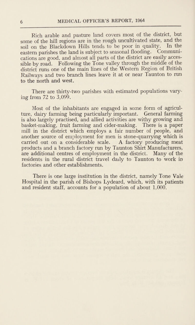 Rich arable and pasture land covers most of the district, but some of the hill regions are in the rough uncultivated state, and the soil on the Blackdown Hills tends to be poor in quality. In the eastern parishes the land is subject to seasonal flooding. Communi¬ cations are good, and almost all parts of the district are easily acces¬ sible by road. Following the Tone valley through the middle of the district runs one of the main lines of the Western Region of British Railways and two branch lines leave it at or near Taunton to run to the north and west. There are thirty-two parishes with estimated populations vary¬ ing from 72 to 3,099. Most of the inhabitants are engaged in some form of agricul¬ ture, dairy farming being particularly important. General farming is also largely practised, and allied activities are withy growing and basket-making, fruit farming and cider-making. There is a paper mill in the district which employs a fair number of people, and another source of employment for men is stone-quarrying which is carried out on a considerable scale. A factoiy producing meat products and a branch factory ran by Taunton Shirt Manufacturers, are additional centres of employment in the district. Many of the residents in the rural district travel daily to Taunton to work in factories and other establishments. There is one large institution in the district, namely Tone Vale Hospital in the parish of Bishops Lydeard, which, with its patients and resident staff, accounts for a population of about 1,000.