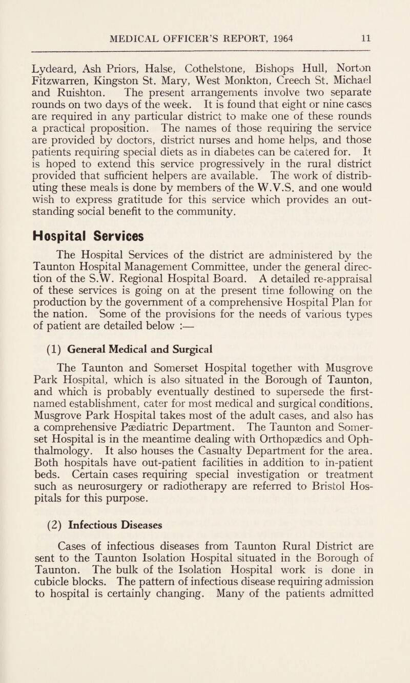 Lydeard, Ash Priors, Halse, Cothelstone, Bishops Hull, Norton Fitzwarren, Kingston St. Mary, West Monkton, Creech St. Michael and Ruishton. The present arrangements involve two separate rounds on two days of the week. It is found that eight or nine cases are required in any particular district to make one of these rounds a practical proposition. The names of those requiring the service are provided by doctors, district nurses and home helps, and those patients requiring special diets as in diabetes can be catered for. It is hoped to extend this service progressively in the rural district provided that sufficient helpers are available. The work of distrib¬ uting these meals is done by members of the W.V.S. and one would wish to express gratitude for this service which provides an out¬ standing social benefit to the community. Hospital Services The Hospital Services of the district are administered by the Taunton Hospital Management Committee, under the general direc¬ tion of the S.W. Regional Hospital Board. A detailed re-appraisal of these services is going on at the present time following on the production by the government of a comprehensive Hospital Plan for the nation. Some of the provisions for the needs of various types of patient are detailed below :— (1) General Medical and Surgical The Taunton and Somerset Hospital together with Musgrove Park Hospital, which is also situated in the Borough of Taunton, and which is probably eventually destined to supersede the first- named establishment, cater for most medical and surgical conditions. Musgrove Park Hospital takes most of the adult cases, and also has a comprehensive Paediatric Department. The Taunton and Somer¬ set Hospital is in the meantime dealing with Orthopaedics and Oph¬ thalmology. It also houses the Casualty Department for the area. Both hospitals have out-patient facilities in addition to in-patient beds. Certain cases requiring special investigation or treatment such as neurosurgery or radiotherapy are referred to Bristol Hos¬ pitals for this purpose. (2) Infectious Diseases Cases of infectious diseases from Taunton Rural District are sent to the Taunton Isolation Hospital situated in the Borough of Taunton. The bulk of the Isolation Hospital work is done in cubicle blocks. The pattern of infectious disease requiring admission to hospital is certainly changing. Many of the patients admitted