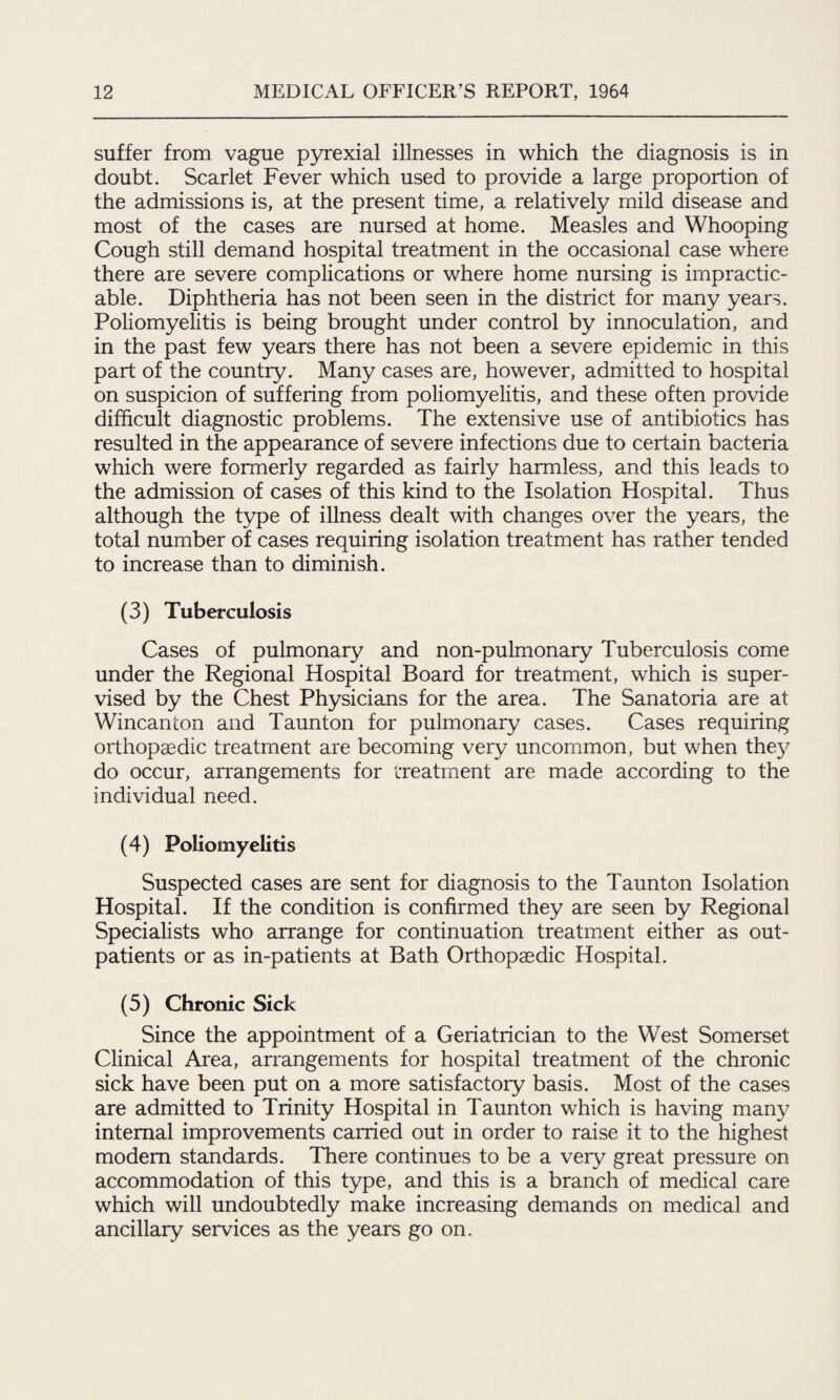 suffer from vague pyrexial illnesses in which the diagnosis is in doubt. Scarlet Fever which used to provide a large proportion of the admissions is, at the present time, a relatively mild disease and most of the cases are nursed at home. Measles and Whooping Cough still demand hospital treatment in the occasional case where there are severe complications or where home nursing is impractic¬ able. Diphtheria has not been seen in the district for many years. Poliomyelitis is being brought under control by innoculation, and in the past few years there has not been a severe epidemic in this part of the country. Many cases are, however, admitted to hospital on suspicion of suffering from poliomyelitis, and these often provide difficult diagnostic problems. The extensive use of antibiotics has resulted in the appearance of severe infections due to certain bacteria which were formerly regarded as fairly harmless, and this leads to the admission of cases of this kind to the Isolation Hospital. Thus although the type of illness dealt with changes over the years, the total number of cases requiring isolation treatment has rather tended to increase than to diminish. (3) Tuberculosis Cases of pulmonary and non-pulmonary Tuberculosis come under the Regional Hospital Board for treatment, which is super¬ vised by the Chest Physicians for the area. The Sanatoria are at Wincanton and Taunton for pulmonary cases. Cases requiring orthopaedic treatment are becoming very uncommon, but when they do occur, arrangements for treatment are made according to the individual need. (4) Poliomyelitis Suspected cases are sent for diagnosis to the Taunton Isolation Hospital. If the condition is confirmed they are seen by Regional Specialists who arrange for continuation treatment either as out¬ patients or as in-patients at Bath Orthopaedic Hospital. (5) Chronic Sick Since the appointment of a Geriatrician to the West Somerset Clinical Area, arrangements for hospital treatment of the chronic sick have been put on a more satisfactory basis. Most of the cases are admitted to Trinity Hospital in Taunton which is having many internal improvements carried out in order to raise it to the highest modem standards. There continues to be a very great pressure on accommodation of this type, and this is a branch of medical care which will undoubtedly make increasing demands on medical and ancillary services as the years go on.
