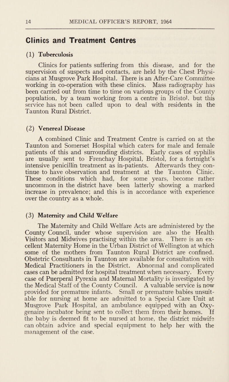 Clinics and Treatment Centres (1) Tuberculosis Clinics for patients suffering from this disease, and for the supervision of suspects and contacts, are held by the Chest Physi¬ cians at Musgrove Park Hospital. There is an After-Care Committee working in co-operation with these clinics. Mass radiography has been carried out from time to time on various groups of the County population, by a team working from a centre in Bristol, but this service has not been called upon to deal with residents in the Taunton Rural District. (2) Venereal Disease A combined Clinic and Treatment Centre is carried on at the Taunton and Somerset Hospital which caters for male and female patients of this and surrounding districts. Early cases of syphilis are usually sent to Frenchay Hospital, Bristol, for a fortnight's intensive penicillin treatment as in-patients. Afterwards they con¬ tinue to have observation and treatment at the Taunton Clinic. These conditions which had, for some years, become rather uncommon in the district have been latterly showing a marked increase in prevalence; and this is in accordance with experience over the country as a whole. (3) Maternity and Child Welfare The Maternity and Child Welfare Acts are administered by the County Council, under whose supervision are also the Health Visitors and Midwives practising within the area. There is an ex¬ cellent Maternity Home in the Urban District of Wellington at which some of the mothers from Taunton Rural District are confined. Obstetric Consultants in Taunton are available for consultation with Medical Practitioners in the District. Abnormal and complicated cases can be admitted for hospital treatment when necessary. Every case of Puerperal Pyrexia and Maternal Mortality is investigated by the Medical Staff of the County Council. A valuable service is now provided for premature infants. Small or premature babies unsuit¬ able for nursing at home are admitted to a Special Care Unit at Musgrove Park Hospital, an ambulance equipped with an Oxy- genaire incubator being sent to collect them from their homes. If the baby is deemed fit to be nursed at home, the district midwife can obtain advice and special equipment to help her with the management of the case.