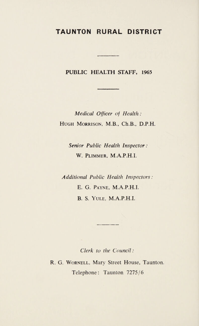PUBLIC HEALTH STAFF, 1965 Medical Officer of Health: Hugh Morrison, M.B., Ch.B., D.P.H. Senior Public Health Inspector: W. Plimmer, M.A.P.H.I. Additional Public Health Inspectors: E. G. Payne, M.A.P.H.I. B. S. Yule, M.A.P.H.I. Clerk to the Council: R. G. Wornell, Mary Street House, Taunton. Telephone: Taunton 7275/6