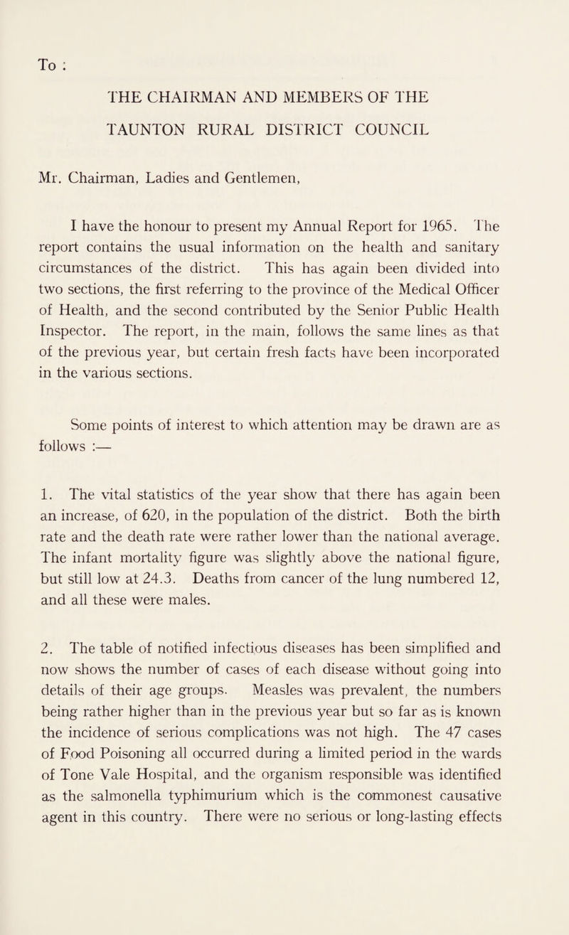 THE CHAIRMAN AND MEMBERS OF THE TAUNTON RURAL DISTRICT COUNCIL Mr. Chairman, Ladies and Gentlemen, I have the honour to present my Annual Report for 1965. The report contains the usual information on the health and sanitary circumstances of the district. This has again been divided into two sections, the first referring to the province of the Medical Officer of Health, and the second contributed by the Senior Public Health Inspector. The report, in the main, follows the same lines as that of the previous year, but certain fresh facts have been incorporated in the various sections. Some points of interest to which attention may be drawn are as follows :— 1. The vital statistics of the year show that there has again been an increase, of 620, in the population of the district. Both the birth rate and the death rate were rather lower than the national average. The infant mortality figure was slightly above the national figure, but still low at 24.3. Deaths from cancer of the lung numbered 12, and all these were males. 2. The table of notified infectious diseases has been simplified and now shows the number of cases of each disease without going into details of their age groups. Measles was prevalent, the numbers being rather higher than in the previous year but so far as is known the incidence of serious complications was not high. The 47 cases of Food Poisoning all occurred during a limited period in the wards of Tone Vale Hospital, and the organism responsible was identified as the salmonella typhimurium which is the commonest causative agent in this country. There were no serious or long-lasting effects