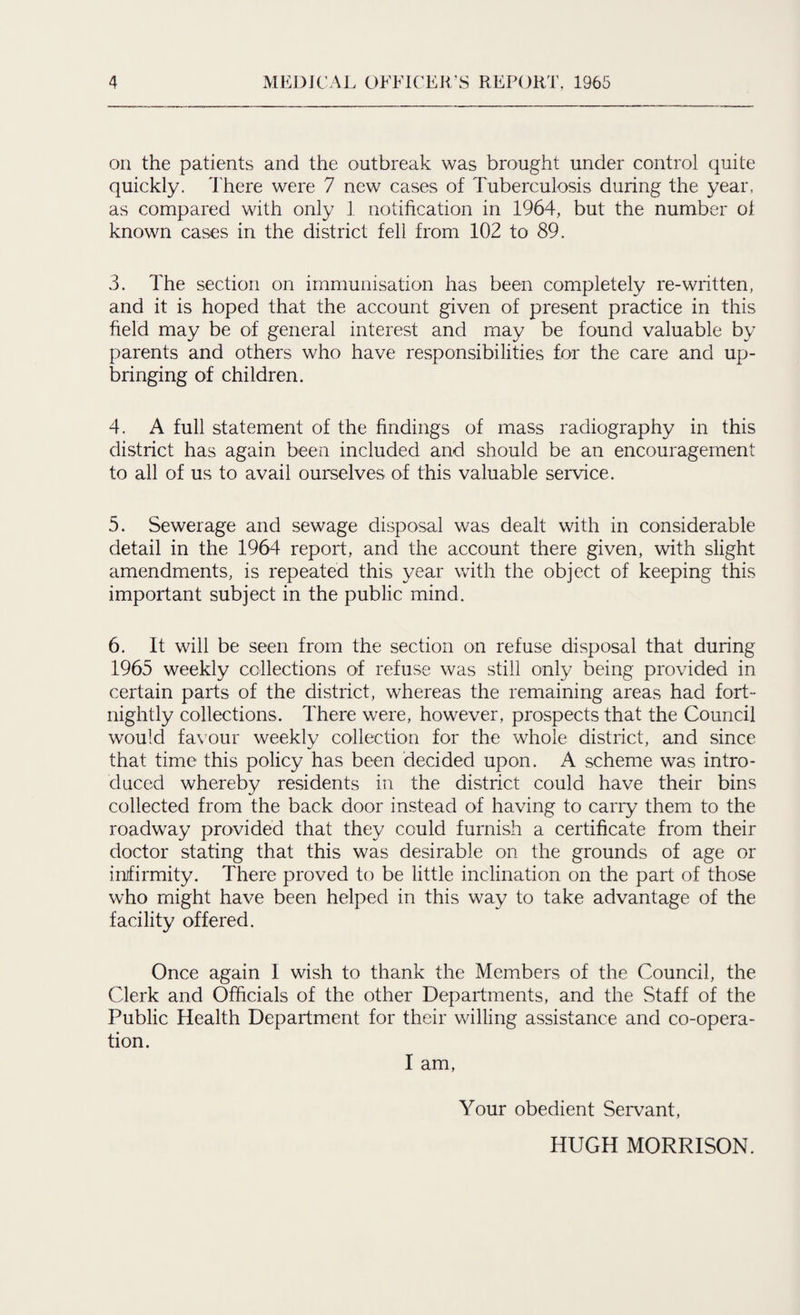 on the patients and the outbreak was brought under control quite quickly. There were 7 new cases of Tuberculosis during the year, as compared with only 1 notification in 1964, but the number oi known cases in the district fell from 102 to 89. 3. The section on immunisation has been completely re-written, and it is hoped that the account given of present practice in this field may be of general interest and may be found valuable by parents and others who have responsibilities for the care and up¬ bringing of children. 4. A full statement of the findings of mass radiography in this district has again been included and should be an encouragement to all of us to avail ourselves of this valuable service. 5. Sewerage and sewage disposal was dealt with in considerable detail in the 1964 report, and the account there given, with slight amendments, is repeated this year with the object of keeping this important subject in the public mind. 6. It will be seen from the section on refuse disposal that during 1965 weekly collections of refuse was still only being provided in certain parts of the district, whereas the remaining areas had fort¬ nightly collections. There were, however, prospects that the Council would favour weekly collection for the whole district, and since that time this policy has been decided upon. A scheme was intro¬ duced whereby residents in the district could have their bins collected from the back door instead of having to cany them to the roadway provided that they could furnish a certificate from their doctor stating that this was desirable on the grounds of age or infirmity. There proved to be little inclination on the part of those who might have been helped in this way to take advantage of the facility offered. Once again I wish to thank the Members of the Council, the Clerk and Officials of the other Departments, and the Staff of the Public Health Department for their willing assistance and co-opera¬ tion. I am, Your obedient Servant, HUGH MORRISON.