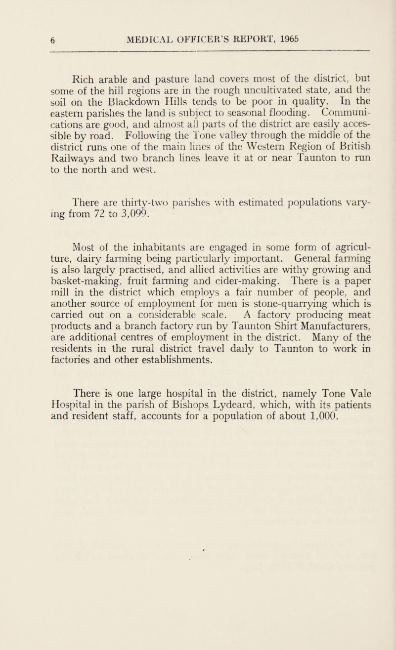 Rich arable and pasture land covers most of the district, but some of the hill regions are in the rough uncultivated state, and the soil on the Blackdown Hills tends to be poor in quality. In the eastern parishes the land is subject to seasonal flooding. Communi¬ cations are good, and almost ail parts of the district are easily acces¬ sible by road. Following the Tone valley through the middle of the district runs one of the main lines of the Western Region of British Railways and two branch lines leave it at or near Taunton to run to the north and west. There are thirty-two parishes with estimated populations vary¬ ing from 72 to 3,099. Most of the inhabitants are engaged in some form of agricul¬ ture, dairy farming being particularly important. General farming is also largely practised, and allied activities are withy growing and basket-making, fruit farming and cider-making. There is a paper mill in the district which employs a fair number of people, and another source of employment for men is stone-quarrying which is carried out on a considerable scale. A factory producing meat products and a branch factory run by Taunton Shirt Manufacturers, are additional centres of employment in the district. Many of the residents in the rural district travel daily to Taunton to work in factories and other establishments. There is one large hospital in the district, namely Tone Vale Hospital in the parish of Bishops Lydeard, which, with its patients and resident staff, accounts for a population of about 1,000.